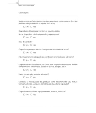 VIGILÂNCIA SANITÁRIA
432
Observações:
Verificar se os profissionais não-médicos prescrevem medicamentos. (Em caso
positivo, configura exercício ilegal e alto risco.)
ᮀ Sim ᮀ Não
Os produtos utilizados apresentam os seguintes dados:
Nome do produto e instruções em língua portuguesa?
ᮀ Sim ᮀ Não
Data de validade?
ᮀ Sim ᮀ Não
Os produtos possuem número de registro no Ministério da Saúde?
ᮀ Sim ᮀ Não
Há armazenamento adequado de acordo com orientações do fabricante?
ᮀ Sim ᮀ Não
Os produtos utilizados são de uso único, sem reaproveitamentos que possam
comprometer a conservação, estado de pureza, assepsia, etc.?
ᮀ Sim ᮀ Não
Foram encontrados produtos artesanais?
ᮀ Sim ᮀ Não
Constatou-se manipulação dos produtos como fracionamento e/ou mistura
tecnicamente não aceitáveis, contrários ao disposto na legislação?
ᮀ Sim ᮀ Não
Os profissionais utilizam equipamento de proteção individual?
ᮀ Sim ᮀ Não
 