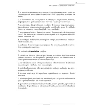 2. a procedência das matérias-primas ou dos produtos expostos à venda, se
provenientes de fornecedores autorizados e com registro no Ministério da
Saúde;
3. o cumprimento das “boas práticas de fabricação”, de protocolos, fórmulas,
de programas de qualidade com auto-inspeção e outros procedimentos;
4. a conservação dos produtos em condições de tempo e temperatura, emba-
lagens íntegras, empacotamento adequado, identificação, prazo de validade,
dizeres na rotulagem em conformidade com a legislação;
5. as práticas de limpeza do estabelecimento, da manutenção do lixo protegi-
do fora das áreas de processamento e outras práticas de limpeza dos equipa-
mentos, utensílios, etc.;
6. as condições do transporte, se adequado e limpo, sua certificação pela auto-
ridade sanitária, etc.;
7. as formas de apresentação e propaganda dos produtos, evitando-se a frau-
de e propagandas enganosas.
Na avaliação de resultados, verificar:
1. através de amostras coletadas para análise laboratorial, as condições dos
produtos quanto à sua composição, presença ou não de contaminantes e
outros procedimentos que se fizerem necessários;
2. os indicadores anuais sobre percentuais de estabelecimentos de alto risco
epidemiológico e de baixo risco no município;
3. os indicadores anuais sobre percentuais de produtos analisados que apre-
sentaram problemas;
4. taxas de intoxicação pelos produtos, especialmente por saneantes domis-
sanitários;
5. a absorção pelos produtores das recomendações e exigências técnicas feitas
pela Vigilância Sanitária nas visitas sucessivas;
6. percentual anual de orientações realizadas, multas aplicadas, apreensões e
inutilização de produtos e de interdições efetuadas, dentre outros indicadores
de avaliação.
PROGRAMAS DE VIGILÂNCIA SANITÁRIA
41
 