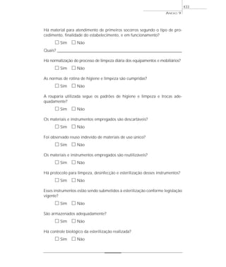 Há material para atendimento de primeiros socorros segundo o tipo de pro-
cedimento, finalidade do estabelecimento, e em funcionamento?
ᮀ Sim ᮀ Não
Quais? ________________________________________________________________________________________________________________________
Há normatização do processo de limpeza diária dos equipamentos e mobiliários?
ᮀ Sim ᮀ Não
As normas de rotina de higiene e limpeza são cumpridas?
ᮀ Sim ᮀ Não
A rouparia utilizada segue os padrões de higiene e limpeza e trocas ade-
quadamente?
ᮀ Sim ᮀ Não
Os materiais e instrumentos empregados são descartáveis?
ᮀ Sim ᮀ Não
Foi observado reuso indevido de materiais de uso único?
ᮀ Sim ᮀ Não
Os materiais e instrumentos empregados são reutilizáveis?
ᮀ Sim ᮀ Não
Há protocolo para limpeza, desinfecção e esterilização desses instrumentos?
ᮀ Sim ᮀ Não
Esses instrumentos estão sendo submetidos à esterilização conforme legislação
vigente?
ᮀ Sim ᮀ Não
São armazenados adequadamente?
ᮀ Sim ᮀ Não
Há controle biológico da esterilização realizada?
ᮀ Sim ᮀ Não
ANEXO 9
433
 