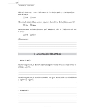 Há recipiente para o acondicionamento dos instrumentos cortantes utiliza-
dos no local?
ᮀ Sim ᮀ Não
O descarte dos resíduos sólidos segue os dispositivos da legislação vigente?
ᮀ Sim ᮀ Não
Há sistema de abastecimento de água adequado para os procedimentos rea-
lizados?
ᮀ Sim ᮀ Não
Observações:
C – AVALIAÇÃO DE RESULTADOS
1. GRAU DE RISCO
Número e percentual de itens apontados pelo roteiro em desacordo com a le-
gislação vigente:
Número e percentual de itens acima de alto grau de risco em desacordo com
a legislação vigente:
2. CONCLUSÕES
VIGILÂNCIA SANITÁRIA
434
 