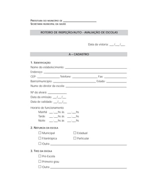 PREFEITURA DO MUNICÍPIO DE ____________________________________
SECRETARIA MUNICIPAL DA SAÚDE
Data da vistoria: ____ /____ /____
A – CADASTRO
1. IDENTIFICAÇÃO
Nome do estabelecimento: ________________________________________________________________
Endereço: ______________________________________________________________________________________
CEP: _______________________Telefone: __________________________ Fax: _______________________
Bairro/município: ____________________________________________ Estado: _____________________
Nume do diretor da escola: _______________________________________________________________
Nº do alvará: ___________________
Data da emissão: ___/___/___
Data de validade: ___/___/___
Horário de funcionamento
Manhã ___:___hs às ___:___hs
Tarde ___:___hs às ___:___hs
Noite ___:___hs às ___:___hs
2. NATUREZA DA ESCOLA
ᮀ Municipal ᮀ Estadual
ᮀ Filantrópica ᮀ Particular
ᮀ Outra ____________________________________________________________________
3. TIPO DA ESCOLA
ᮀ Pré-Escola
ᮀ Primeiro grau
ᮀ Outra ____________________________________________________________________
ROTEIRO DE INSPEÇÃO/AUTO - AVALIAÇÃO DE ESCOLAS
 