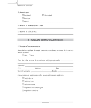 VIGILÂNCIA SANITÁRIA
440
4. ABRANGÊNCIA
ᮀ Regional ᮀ Municipal
ᮀ Estadual
ᮀ Outra ____________________________________________________________________
5. NÚMERO DE ALUNOS MATRICULADOS
______________________________________________________________________________________
6. NÚMERO DE SALAS DE AULA
______________________________________________________________________________________
B – AVALIAÇÃO DE ESTRUTURA E PROCESSO
1. REFERÊNCIA/CONTRA-REFERÊNCIA
A escola tem unidade de saúde para referir os alunos em casos de doenças e
outros agravos?
ᮀ Sim ᮀ Não
Caso sim, citar o nome da unidade de saúde de referência: ___________________
______________________________________________________________________________________
Endereço: __________________________________________________________________________
CEP: ____________________Telefone: ______________________ Fax: _____________________
Bairro/município: ______________________________________Estado: ________________________
Essa unidade de saúde desenvolve ações coletivas de saúde em:
ᮀ Saúde bucal
ᮀ Saúde ocular
ᮀ Saúde auditiva
ᮀ Vigilância epidemiológica
ᮀ Vigilância sanitária
 