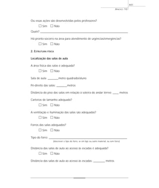 ANEXO 10
441
Ou essas ações são desenvolvidas pelos professores?
ᮀ Sim ᮀ Não
Quais? ________________________________________________________________________________________________________________________
Há pronto-socorro na área para atendimento de urgências/emergências?
ᮀ Sim ᮀ Não
2. ESTRUTURA FÍSICA
Localização das salas de aula
A área física das salas é adequada?
ᮀ Sim ᮀ Não
Sala de aula: _________metro quadrado/aluno
Pé-direito das salas: _________metros
Distância do piso das salas em relação à soleira do andar térreo: _____ metros
Carteiras de tamanho adequado?
ᮀ Sim ᮀ Não
A ventilação e iluminação das salas são adequadas?
ᮀ Sim ᮀ Não
Forros das salas adequados?
ᮀ Sim ᮀ Não
Tipo do forro: _____________________________________________________________________
(descrever o tipo do forro, se em laje ou outro material, ou sem forro)
Distância das salas de aula ao acesso às escadas é adequada?
ᮀ Sim ᮀ Não
Distância das salas de aula ao acesso às escadas: __________ metros
 