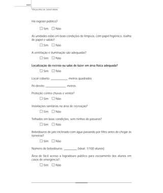 Há esgosto público?
ᮀ Sim ᮀ Não
As unidades estão em boas condições de limpeza, com papel higiênico, toalha
de papel e sabão?
ᮀ Sim ᮀ Não
A ventilação e iluminação são adequadas?
ᮀ Sim ᮀ Não
Localização do recreio ou salas de lazer em área física adequada?
ᮀ Sim ᮀ Não
Local coberto: ______________ metros quadrados
Pé-direito: _________________ metros
Proteção contra chuvas e ventos?
ᮀ Sim ᮀ Não
Instalações sanitárias na área de recreação?
ᮀ Sim ᮀ Não
Telhados em boas condições, sem ninhos de pássaros?
ᮀ Sim ᮀ Não
Bebedouros de jato inclinado com água passando por filtro antes de chegar às
torneiras?
ᮀ Sim ᮀ Não
Número de bebedouros: ___________ (ideal: 1/100 alunos)
Área de fácil acesso a logradouro público para escoamento dos alunos em
casos de emergência?
ᮀ Sim ᮀ Não
VIGILÂNCIA SANITÁRIA
444
 