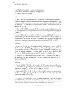 Legislação consultada e recomendada sobre
cosméticos, perfumes, produtos de higiene e
saneantes domissanitários 2
Leis
• Lei nº 6.360, de 23 de setembro de 1976: dispõe sobre a vigilância sanitária a
que ficam sujeitos os medicamentos, as drogas, os insumos farmacêuticos e cor-
relatos, cosméticos, saneantes e outros produtos, e dá outras providências (DOU
de 24.09.76). A Lei nº 6.480, de 1º de dezembro de 1977, altera a Lei nº 6.360/76,
nos arts. 5º, 14 e 16.
• Lei nº 6.437, de 20 de agosto de 1977: configura infrações à legislação sanitá-
ria federal, estabelece as sanções respectivas, e dá outras providências (DOU de
22.08.77).
• Lei nº 6.480, de 1º de dezembro de 1977: altera a Lei nº 6.360, de 23 de setem-
bro de 1976, que dispõe sobre a vigilância sanitária a que ficam sujeitos os
medicamentos, as drogas, os insumos farmacêuticos e correlatos, cosméticos,
saneantes e outros produtos, e dá outras providências (DOU de 05.12.77).
Decretos
• Decreto nº 79.094, de 5 de janeiro de 1977: regulamenta a Lei nº 6.360, de
23 de setembro de 1976, que submete a sistema de vigilância sanitária os
medicamentos, insumos farmacêuticos, drogas, correlatos, cosméticos, pro-
dutos de higiene, saneantes e outros (DOU de 05.01.76). É alterado pelo
Decreto nº 83.239, de 6 de março de 1979, nos art. 17, 93, 94 e 96.
• Decreto nº 83.239, de 6 de março de 1979: altera o Decreto nº 79.094, de 5
de janeiro de 1977, que regulamenta a Lei nº 6.360, de 23 de setembro de 1976
(DOU de 07.03.79).
Portarias
• Portaria MS/Bsb nº 399, de 6 de dezembro de 1977: uniformiza procedimentos
a serem adotados pela Vigilância Sanitária na aplicação da Lei nº 6.360/76,
Decreto nº 79.094/77 e Lei nº 6.437/77 (DOU de 13.12.77).
• Portaria MS/GM nº 67, de 21 de fevereiro de 1985: aprova normas comple-
mentares específicas para registro de saneantes domissanitários com ação anti-
microbiana (DOU de 27.02.85).
VIGILÂNCIA SANITÁRIA
42
2. Ver ainda uma coletânea de legislação sanitária em VIGILÂNCIA SANITÁRIA – COLETÂNEA DE ATOS EM
VIGOR PERTINENTES À ATUAL LEGISLAÇÃO SANITÁRIA de Drogas, Medicamentos, Insumos Farmacêuticos,
Produtos Dietéticos e Correlatos, Alimentos, Produtos de Higiene, Cosméticos, Perfumes e Saneantes Domissa-
nitários e de Portos, Aeroportos e Fronteiras. São Paulo, Organização Andrei, volumes I a X.
 