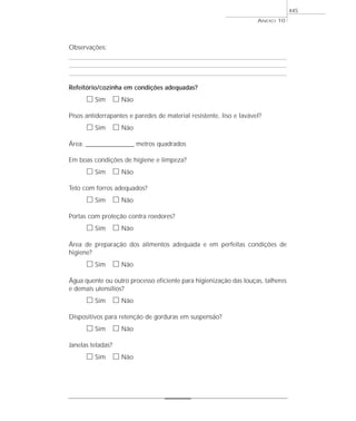 Observações:
Refeitório/cozinha em condições adequadas?
ᮀ Sim ᮀ Não
Pisos antiderrapantes e paredes de material resistente, liso e lavável?
ᮀ Sim ᮀ Não
Área: ___________________ metros quadrados
Em boas condições de higiene e limpeza?
ᮀ Sim ᮀ Não
Teto com forros adequados?
ᮀ Sim ᮀ Não
Portas com proteção contra roedores?
ᮀ Sim ᮀ Não
Área de preparação dos alimentos adequada e em perfeitas condições de
higiene?
ᮀ Sim ᮀ Não
Água quente ou outro processo eficiente para higienização das louças, talheres
e demais utensílios?
ᮀ Sim ᮀ Não
Dispositivos para retenção de gorduras em suspensão?
ᮀ Sim ᮀ Não
Janelas teladas?
ᮀ Sim ᮀ Não
ANEXO 10
445
 