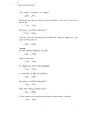 Caixa retentora de gordura nos esgotos?
ᮀ Sim ᮀ Não
Botijões de gás, quando houver, externos à área da cozinha e a 1,5 metro da
edificação?
ᮀ Sim ᮀ Não
Iluminação e ventilação adequadas?
ᮀ Sim ᮀ Não
Despensa para armazenamento de alimentos em condições adequadas e pro-
tegida contra roedores?
ᮀ Sim ᮀ Não
Cantina
Em boas condições (quando houver)?
ᮀ Sim ᮀ Não
Higiene adequada?
ᮀ Sim ᮀ Não
Área de preparo de alimentos adequada?
ᮀ Sim ᮀ Não
Pia com ponto de água fria e quente?
ᮀ Sim ᮀ Não
Iluminação e ventilação adequadas?
ᮀ Sim ᮀ Não
Portas com proteção contra insetos?
ᮀ Sim ᮀ Não
Pisos e paredes com revestimento resistente, impermeável e lavável?
ᮀ Sim ᮀ Não
VIGILÂNCIA SANITÁRIA
446
 