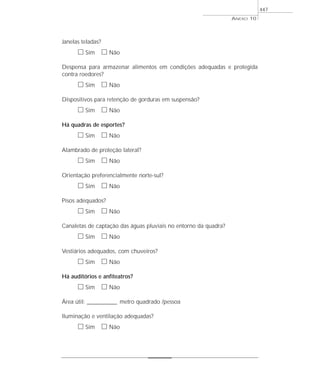 ANEXO 10
447
Janelas teladas?
ᮀ Sim ᮀ Não
Despensa para armazenar alimentos em condições adequadas e protegida
contra roedores?
ᮀ Sim ᮀ Não
Dispositivos para retenção de gorduras em suspensão?
ᮀ Sim ᮀ Não
Há quadras de esportes?
ᮀ Sim ᮀ Não
Alambrado de proteção lateral?
ᮀ Sim ᮀ Não
Orientação preferencialmente norte-sul?
ᮀ Sim ᮀ Não
Pisos adequados?
ᮀ Sim ᮀ Não
Canaletas de captação das águas pluviais no entorno da quadra?
ᮀ Sim ᮀ Não
Vestiários adequados, com chuveiros?
ᮀ Sim ᮀ Não
Há auditórios e anfiteatros?
ᮀ Sim ᮀ Não
Área útil: _____________ metro quadrado /pessoa
Iluminação e ventilação adequadas?
ᮀ Sim ᮀ Não
 