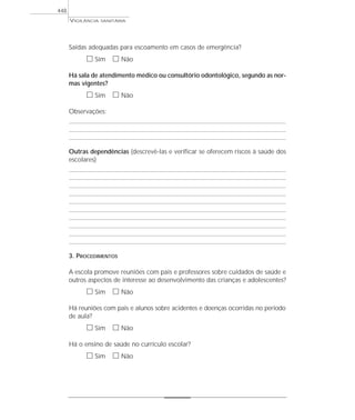 VIGILÂNCIA SANITÁRIA
448
Saídas adequadas para escoamento em casos de emergência?
ᮀ Sim ᮀ Não
Há sala de atendimento médico ou consultório odontológico, segundo as nor-
mas vigentes?
ᮀ Sim ᮀ Não
Observações:
Outras dependências (descrevê-las e verificar se oferecem riscos à saúde dos
escolares)
3. PROCEDIMENTOS
A escola promove reuniões com pais e professores sobre cuidados de saúde e
outros aspectos de interesse ao desenvolvimento das crianças e adolescentes?
ᮀ Sim ᮀ Não
Há reuniões com pais e alunos sobre acidentes e doenças ocorridas no período
de aula?
ᮀ Sim ᮀ Não
Há o ensino de saúde no currículo escolar?
ᮀ Sim ᮀ Não
 