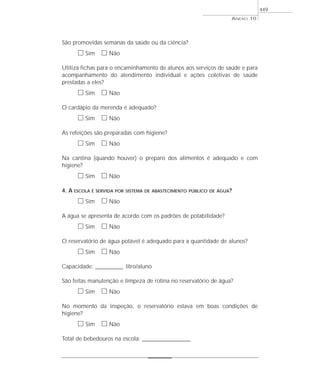 São promovidas semanas da saúde ou da ciência?
ᮀ Sim ᮀ Não
Utiliza fichas para o encaminhamento de alunos aos serviços de saúde e para
acompanhamento do atendimento individual e ações coletivas de saúde
prestadas a eles?
ᮀ Sim ᮀ Não
O cardápio da merenda é adequado?
ᮀ Sim ᮀ Não
As refeições são preparadas com higiene?
ᮀ Sim ᮀ Não
Na cantina (quando houver) o preparo dos alimentos é adequado e com
higiene?
ᮀ Sim ᮀ Não
4. A ESCOLA É SERVIDA POR SISTEMA DE ABASTECIMENTO PÚBLICO DE ÁGUA?
ᮀ Sim ᮀ Não
A água se apresenta de acordo com os padrões de potabilidade?
ᮀ Sim ᮀ Não
O reservatório de água potável é adequado para a quantidade de alunos?
ᮀ Sim ᮀ Não
Capacidade: ____________ litro/aluno
São feitas manutenção e limpeza de rotina no reservatório de água?
ᮀ Sim ᮀ Não
No momento da inspeção, o reservatório estava em boas condições de
higiene?
ᮀ Sim ᮀ Não
Total de bebedouros na escola: _____________________
ANEXO 10
449
 
