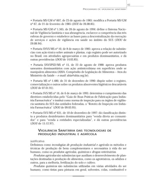 • Portaria MS/GM nº 607, de 23 de agosto de 1985: modifica a Portaria MS/GM
nº 67, de 21 de fevereiro de 1985 (DOU de 26.08.85).
• Portaria MS/GM nº 1.565, de 26 de agosto de 1994: define o Sistema Nacio-
nal de Vigilância Sanitária e sua abrangência, esclarece a competência das três
esferas de governo e estabelece as bases para a descentralização da execução
de serviços e ações de vigilância em saúde no âmbito do SUS (DOU de
29.08.94).
• Portaria SNVS/MS nº 10, de 8 de março de 1985: aprova a relação de substân-
cias com ação tóxica sobre animais e plantas, cujo registro pode ser autorizado
no Brasil, em atividades agropecuárias e em produtos domissanitários, e dá
outras providências (DOU de 14.03.85).
• Portaria SNVSPSD/MS nº 15, de 23 de agosto de 1988: aprova produtos
saneantes domissanitários com ação antimicrobiana em superfícies onde se
manipulem alimentos (ABIA. Compêndio de Legislação de Alimentos – Atos do
Ministério da Saúde – e-mail: abia@abia.org.br).
• Portaria MS nº 1.480, de 31 de dezembro de 1990: dispõe sobre o registro,
comercialização e outros sobre os produtos absorventes higiênicos descartáveis
(DOU de 07.01.91).
• Portaria SVS/MS nº 16, de 6 de março de 1995: determina o cumprimento das
diretrizes estabelecidas pelo “Guia de Boas Práticas de Fabricação para Indús-
tria Farmacêutica” e institui como norma de inspeção para os órgãos de vigilân-
cia sanitária do SUS das unidades federadas, o “Roteiro de Inspeção em Indús-
tria Farmacêutica” (DOU de 09.03.95).
• Portaria SVS/MS nº 631, de 10 de dezembro de 1997: dá classificação distin-
ta a produtos desinfetantes domissanitários para “venda direta ao consumi-
dor” e para “venda a entidades especializadas”, e dá outras providências
(DOU de 15.12.97).
VIGILÂNCIA SANITÁRIA DAS TECNOLOGIAS DE
PRODUÇÃO INDUSTRIAL E AGRÍCOLA
Justificativa
Definimos como tecnologias de produção industrial e agrícola os métodos e
técnicas de produção de bens complementares e necessários à vida do ser
humano, como os produtos agrícolas, químicos e drogas veterinárias.
Produtos agrícolas são substâncias que auxiliam o desenvolvimento de plan-
tações destinadas à produção de alimentos, como os agrotóxicos, os adubos e
outros, para a melhoria, fertilização do solo e cultivo.
Produtos químicos são substâncias utilizadas em várias atividades do ser
humano, como tintas para pinturas em geral, solventes, colas, combustível e
PROGRAMAS DE VIGILÂNCIA SANITÁRIA
43
 