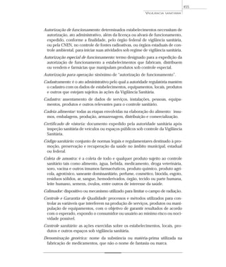 Autorização de funcionamento: determinados estabelecimentos necessitam de
autorização, ato administrativo, além da licença ou alvará de funcionamento,
expedido, conforme a finalidade, pelo órgão federal de vigilância sanitária,
ou pela CNEN, no controle de fontes radioativas, ou órgãos estaduais de con-
trole ambiental, para iniciar suas atividades sob regime de vigilância sanitária.
Autorização especial de funcionamento: termo designado para a expedição da
autorização de funcionamento a estabelecimentos que fabricam, distribuem
ou vendem e farmácias que manipulam produtos sob controle especial.
Autorização para operação: sinônimo de “autorização de funcionamento”.
Cadastramento: é o ato administrativo pelo qual a autoridade regulatória mantém
o cadastro com os dados de estabelecimentos, equipamentos, locais, produtos
e outros que estejam sujeitos às ações da Vigilância Sanitária.
Cadastro: assentamento de dados de serviços, instalações, pessoas, equipa-
mentos, produtos e outros relevantes para o controle sanitário.
Cadeia alimentar: todas as etapas envolvidas na elaboração do alimento: insu-
mos, embalagens, produção, armazenagem, distribuição e comercialização.
Certificado de vistoria: documento expedido pela autoridade sanitária após
inspeção sanitária de veículos ou espaços públicos sob controle da Vigilância
Sanitária.
Código sanitário: conjunto de normas legais e regulamentares destinado à pro-
moção, preservação e recuperação da saúde no âmbito municipal, estadual
ou federal.
Coleta de amostra: é a coleta de todo e qualquer produto sujeito ao controle
sanitário tais como alimento, água, bebida, medicamento, droga veterinária,
soro, vacina e outros insumos farmacêuticos, produto químico, produto agrí-
cola, agrotóxico, saneante domissanitário, perfume, cosmético, biocida, esgoto,
resíduos sólidos, ar, sangue, hemoderivados, órgão, tecido ou parte humana,
leite humano, semens, óvulos, entre outros de interesse da saúde.
Colimador: dispositivo ou mecanismo utilizado para limitar o campo de radiação.
Controle e Garantia de Qualidade: processos e métodos utilizados para con-
trolar as variáveis que interferem na produção de serviços, produtos ou mani-
pulação de equipamentos, com o objetivo de garantir resultados de acordo
com o esperado, expondo o consumidor ou usuário ao mínimo risco ou noci-
vidade possível.
Controle sanitário: as ações exercidas sobre os estabelecimentos, locais, pro-
dutos e outros espaços sob vigilância sanitária.
Denominação genérica: nome da substância ou matéria-prima utilizada na
fabricação de medicamentos, que não o nome de fantasia ou marca.
VIGILÂNCIA SANITÁRIA
455
 