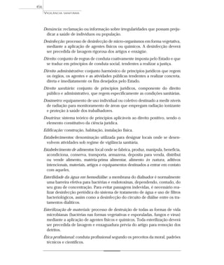 Denúncia: reclamação ou informação sobre irregularidades que possam preju-
dicar a saúde de indivíduos ou população.
Desinfecção: processo de desinfecção de micro-organismos em forma vegetativa,
mediante a aplicação de agentes físicos ou químicos. A desinfecção deverá
ser precedida de lavagem rigorosa dos artigos e enxágüe.
Direito: conjunto de regras de conduta coativamente imposta pelo Estado e que
se traduz em princípios de conduta social, tendentes a realizar a justiça.
Direito administrativo: conjunto harmônico de princípios jurídicos que regem
os órgãos, os agentes e as atividades públicas tendentes a realizar concreta,
direta e imediatamente os fins desejados pelo Estado.
Direito sanitário: conjunto de princípios jurídicos, componente do direito
público e administrativo, que regem especificamente as condições sanitárias.
Dosímetro: equipamento de uso individual ou coletivo destinado a medir níveis
de radiação para monitoramento de áreas que empregam radiação ionizante
e proteção à saúde dos trabalhadores.
Doutrina: sistema teórico de princípios aplicáveis ao direito positivo, sendo o
elemento constitutivo da ciência jurídica.
Edificação: construção, habitação, instalação física.
Estabelecimentos: denominação utilizada para designar locais onde se desen-
volvem atividades sob regime de vigilância sanitária.
Estabelecimento de alimentos: local onde se fabrica, produz, manipula, beneficia,
acondiciona, conserva, transporta, armazena, deposita para venda, distribui
ou vende alimento, matéria-prima alimentar, alimento in natura, aditivos
intencionais, materiais, artigos e equipamentos destinados a entrar em contato
com aqueles.
Esterilidade da água em hemodiálise: a membrana do dialisador é normalmente
uma barreira efetiva para bactérias e endotoxinas, dependendo, contudo, do
seu grau de concentração. Para evitar passagens indevidas, é necessário rea-
lizar desinfecção periódica do sistema de tratamento de água e uso de filtros
bacteriológicos, assim como a desinfecção do circuito de diálise entre os tra-
tamentos dialíticos.
Esterilização de materiais: processo de destruição de todas as formas de vida
microbianas (bactérias nas formas vegetativas e esporuladas, fungos e vírus)
mediante a aplicação de agentes físicos e químicos. Toda esterilização deverá
ser precedida de lavagem e enxaguadura prévia do artigo para remoção dos
detritos.
Ética profissional: conduta profissional segundo os preceitos da moral, padrões
técnicos e científicos.
VIGILÂNCIA SANITÁRIA
456
 