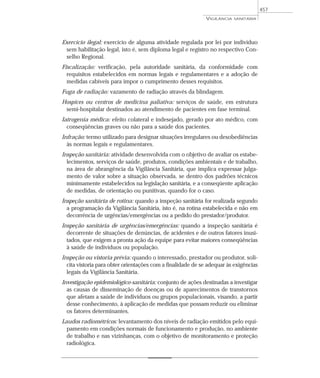 Exercício ilegal: exercício de alguma atividade regulada por lei por indivíduo
sem habilitação legal, isto é, sem diploma legal e registro no respectivo Con-
selho Regional.
Fiscalização: verificação, pela autoridade sanitária, da conformidade com
requisitos estabelecidos em normas legais e regulamentares e a adoção de
medidas cabíveis para impor o cumprimento desses requisitos.
Fuga de radiação: vazamento de radiação através da blindagem.
Hospices ou centros de medicina paliativa: serviços de saúde, em estrutura
semi-hospitalar destinados ao atendimento de pacientes em fase terminal.
Iatrogenia médica: efeito colateral e indesejado, gerado por ato médico, com
conseqüências graves ou não para a saúde dos pacientes.
Infração: termo utilizado para designar situações irregulares ou desobediências
às normas legais e regulamentares.
Inspeção sanitária: atividade desenvolvida com o objetivo de avaliar os estabe-
lecimentos, serviços de saúde, produtos, condições ambientais e de trabalho,
na área de abrangência da Vigilância Sanitária, que implica expressar julga-
mento de valor sobre a situação observada, se dentro dos padrões técnicos
minimamente estabelecidos na legislação sanitária, e a conseqüente aplicação
de medidas, de orientação ou punitivas, quando for o caso.
Inspeção sanitária de rotina: quando a inspeção sanitária for realizada segundo
a programação da Vigilância Sanitária, isto é, na rotina estabelecida e não em
decorrência de urgências/emergências ou a pedido do prestador/produtor.
Inspeção sanitária de urgências/emergências: quando a inspeção sanitária é
decorrente de situações de denúncias, de acidentes e de outros fatores inusi-
tados, que exigem a pronta ação da equipe para evitar maiores conseqüências
à saúde de indivíduos ou população.
Inspeção ou vistoria prévia: quando o interessado, prestador ou produtor, soli-
cita vistoria para obter orientações com a finalidade de se adequar às exigências
legais da Vigilância Sanitária.
Investigação epidemiológico-sanitária: conjunto de ações destinadas a investigar
as causas de disseminação de doenças ou de aparecimentos de transtornos
que afetam a saúde de indivíduos ou grupos populacionais, visando, a partir
desse conhecimento, à aplicação de medidas que possam reduzir ou eliminar
os fatores determinantes.
Laudos radiométricos: levantamento dos níveis de radiação emitidos pelo equi-
pamento em condições normais de funcionamento e produção, no ambiente
de trabalho e nas vizinhanças, com o objetivo de monitoramento e proteção
radiológica.
VIGILÂNCIA SANITÁRIA
457
 