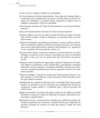 Lavrar: escrever, registrar a infração ou a penalidade.
Lei: fonte primária do direito administrativo. Essa expressão abrange desde a
Constituição até os regulamentos executivos e permite impor seu poder nor-
mativo aos indivíduos e ao próprio Estado, regulando as relações entre os
cidadãos e garantindo a vida em comunidade.
Licenciamento: sinônimo de “alvará de funcionamento” ou “licença de funcio-
namento”.
Licença de funcionamento: sinônimo de “alvará de funcionamento”.
Limpeza e higiene: processo no qual a remoção mecânica da sujeira e do mau
odor é feita com água e sabão ou detergente, em superfícies fixas, nos esta-
belecimentos.
Padrões de identidade e qualidade para produtos e serviços: padrões estabele-
cidos em legislação sanitária, advindo de pesquisas criteriosas, que determi-
nam as suas características físicas, químicas, bacteriológicas, etc., quando for
o caso, ou padrões de funcionamento, limites, etc.
Processo saúde–doença: fenômeno complexo com determinações de ordem
biológica, econômica, social, cultural e psicológica que gera necessidades
de saúde, e estas, por sua vez, geram ações que são técnicas ou práticas
sociais.
Programa: ações racionalmente organizadas, a partir de diagnósticos de saúde,
com objetivos predefinidos, metas estabelecidas e quantificadas, estratégias
elaboradas, recursos alocados, cronogramas definidos e sistemas de monito-
ramento e avaliação idealizados para controle e garantia de alcance dos resul-
tados esperados.
Proteção radiológica: conjunto de medidas que visam proteger o homem, seus
descendentes e o meio ambiente contra os possíveis efeitos indevidos causa-
dos pela radiação ionizante.
Qualidade técnica: atributo de eficácia técnica e efetividade dada a determinado
produto, ato prestado ou serviço oferecido, que os distingue dos demais por
exatamente cumprir padrões e a finalidade para o qual foi proposto da
melhor forma.
Registro do produto: ato privativo do órgão competente de vigilância sanitária
destinado a comprovar o direito de fabricação de produto submetido às nor-
mas legais e regulamentares.
Regulamento técnico: normas técnicas explícitas que estabelecem padrões de
condutas, parâmetros de referências e condições ideais para a fabricação de
produtos, prestação de serviços ou outros que afetam a saúde dos seres
humanos.
VIGILÂNCIA SANITÁRIA
458
 