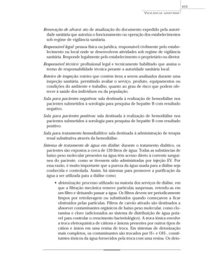 Renovação de alvará: ato de atualização do documento expedido pela autori-
dade sanitária que autoriza o funcionamento ou operação dos estabelecimentos
sob regime de vigilância sanitária.
Responsável legal: pessoa física ou jurídica, responsável civilmente pelo estabe-
lecimento ou local onde se desenvolvem atividades sob regime de vigilância
sanitária. Responde legalmente pelo estabelecimento o proprietário ou diretor.
Responsável técnico: profissional legal e tecnicamente habilitado que assina o
termo de responsabilidade técnica perante a autoridade sanitária local.
Roteiro de inspeção: roteiro que contém itens a serem analisados durante uma
inspeção sanitária, permitindo avaliar o serviço, produto, equipamentos ou
condições do ambiente e trabalho, quanto ao grau de risco que podem ofe-
recer à saúde dos indivíduos ou da população.
Sala para pacientes negativos: sala destinada à realização de hemodiálise nos
pacientes submetidos à sorologia para pesquisa de hepatite B com resultado
negativo.
Sala para pacientes positivos: sala destinada à realização de hemodiálise nos
pacientes submetidos à sorologia para pesquisa de hepatite B com resultado
positivo.
Sala para tratamento hemodialítico: sala destinada à administração de terapia
renal substitutiva através da hemodiálise.
Sistema de tratamento de água em diálise: durante o tratamento dialítico, os
pacientes são expostos a cerca de 120 litros de água. Todas as substâncias de
baixo peso molecular presentes na água têm acesso direto à corrente sanguí-
nea do paciente, como se tivessem sido administradas por injeção EV. Por
essa razão, é muito importante que a pureza da água usada para a diálise seja
conhecida e controlada. Assim, há sistemas para promover a purificação da
água a ser utilizada para a diálise como:
• deionização: processo utilizado na maioria dos serviços de diálise, em
que a filtração mecânica remove partículas suspensas, retendo-as em
um filtro e deixando passar a água. Os filtros devem ser periodicamente
limpos por retrolavagem ou substituídos quando começarem a ficar
obstruídos pelas partículas. Filtros de carvão ativado são destinados a
absorver contaminantes orgânicos de baixo peso molecular, como clo-
ramina e cloro (adicionados ao sistema de distribuição de água potá-
vel para controlar o crescimento bacteriológico). A troca iônica envolve
a troca eletroquímica de cátions e ânions presentes por outros tipos de
cátion e ânion em uma resina de troca. Em sistemas de deionização
mais completos, os contaminantes são trocados por H+ e OH-, consti-
tuintes iônicos da água fornecidos pela troca com uma resina. Os deio-
VIGILÂNCIA SANITÁRIA
459
 