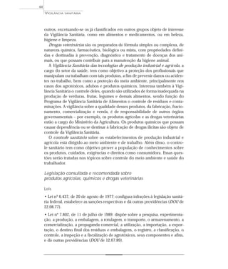 outros, excetuando-se os já classificados em outros grupos objeto de interesse
da Vigilância Sanitária, como em alimentos e medicamentos, ou em beleza,
higiene e limpeza.
Drogas veterinárias são os preparados de fórmula simples ou complexa, de
natureza química, farmacêutica, biológica ou mista, com propriedades defini-
das e destinadas à prevenção, diagnóstico e tratamento de doenças dos ani-
mais, ou que possam contribuir para a manutenção da higiene animal.
A Vigilância Sanitária das tecnologias de produção industrial e agrícola, a
cargo do setor da saúde, tem como objetivo a proteção dos profissionais que
manipulam ou trabalham com tais produtos, a fim de prevenir danos ou aciden-
tes no trabalho, bem como a proteção do meio ambiente, principalmente nos
casos dos agrotóxicos, adubos e produtos químicos. Interessa também à Vigi-
lância Sanitária o controle deles, quando são utilizados de forma inadequada na
produção de verduras, frutas, legumes e demais alimentos, sendo função do
Programa de Vigilância Sanitária de Alimentos o controle de resíduos e conta-
minações. A vigilância sobre a qualidade desses produtos, da fabricação, fracio-
namento, comercialização e venda, é de responsabilidade de outros órgãos
governamentais – por exemplo, os produtos agrícolas e as drogas veterinárias
estão a cargo do Ministério da Agricultura. Os produtos químicos que possam
causar dependência ou se destinar à fabricação de drogas ilícitas são objeto de
controle da Vigilância Sanitária.
O controle sanitário sobre os estabelecimentos de produção industrial e
agrícola está dirigido ao meio ambiente e de trabalho. Além disso, o contro-
le sanitário tem como objetivo prover a população de conhecimentos sobre
os produtos, cuidados, exigências e direitos como consumidora. Essas ques-
tões serão tratadas nos tópicos sobre controle do meio ambiente e saúde do
trabalhador.
Legislação consultada e recomendada sobre
produtos agrícolas, químicos e drogas veterinárias
Leis
• Lei nº 6.437, de 20 de agosto de 1977: configura infrações à legislação sanitá-
ria federal, estabelece as sanções respectivas e dá outras providências (DOU de
22.08.77).
• Lei nº 7.802, de 11 de julho de 1989: dispõe sobre a pesquisa, experimenta-
ção, a produção, a embalagem, a rotulagem, o transporte, o armazenamento, a
comercialização, a propaganda comercial, a utilização, a importação, a expor-
tação, o destino final dos resíduos e embalagens, o registro, a classificação, o
controle, a inspeção e a fiscalização de agrotóxicos, seus componentes e afins,
e dá outras providências (DOU de 12.07.89).
VIGILÂNCIA SANITÁRIA
44
 