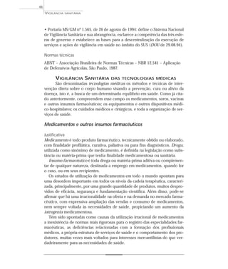 • Portaria MS/GM nº 1.565, de 26 de agosto de 1994: define o Sistema Nacional
de Vigilância Sanitária e sua abrangência, esclarece a competência das três esfe-
ras de governo e estabelece as bases para a descentralização da execução de
serviços e ações de vigilância em saúde no âmbito do SUS (DOU de 29.08.94).
Normas técnicas
ABNT – Associação Brasileira de Normas Técnicas – NBR 12.541 – Aplicação
de Defensivos Agrícolas, São Paulo, 1987.
VIGILÂNCIA SANITÁRIA DAS TECNOLOGIAS MÉDICAS
São denominadas tecnologias médicas os métodos e técnicas de inter-
venção direta sobre o corpo humano visando a prevenção, cura ou alívio da
doença, isto é, a busca de um determinado equilíbrio em saúde. Como já cita-
do anteriormente, compreendem esse campo os medicamentos, soros, vacinas
e outros insumos farmacêuticos; os equipamentos e outros dispositivos médi-
co-hospitalares; os cuidados médicos e cirúrgicos, e toda a organização de ser-
viços de saúde.
Medicamentos e outros insumos farmacêuticos
Justificativa
Medicamento é todo produto farmacêutico, tecnicamente obtido ou elaborado,
com finalidade profilática, curativa, paliativa ou para fins diagnósticos. Droga,
utilizada como sinônimo de medicamento, é definida na legislação como subs-
tância ou matéria-prima que tenha finalidade medicamentosa ou sanitária.
Insumo farmacêutico é toda droga ou matéria-prima aditiva ou complemen-
tar de qualquer natureza, destinada a emprego em medicamentos, quando for
o caso, ou em seus recipientes.
Os estudos de utilização de medicamentos em todo o mundo apontam para
uma desordem importante em todos os níveis da cadeia terapêutica, caracteri-
zada, principalmente, por uma grande quantidade de produtos, muitos despro-
vidos de eficácia, segurança e fundamentação científica. Além disso, pode-se
afirmar que há uma irracionalidade na oferta e na demanda no mercado farma-
cêutico, com expressiva ampliação das vendas e consumo de medicamentos,
nem sempre voltada às necessidades de saúde, propiciando um aumento da
iatrogenia medicamentosa.
Têm sido apontadas como causas da utilização irracional de medicamentos
a inexistência de normas mais rigorosas para o registro das especialidades far-
macêuticas, as deficiências relacionadas com a formação dos profissionais
médicos, a própria estrutura de serviços de saúde e o comportamento dos pro-
dutores, muitas vezes mais voltados para interesses mercantilistas do que ver-
dadeiramente para as necessidades de saúde.
VIGILÂNCIA SANITÁRIA
46
 