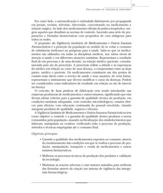 Por outro lado, a automedicação é estimulada diariamente por propaganda
em jornais, revistas, televisão, televendas, concentrando no medicamento a
solução mágica. Ao lado dos medicamentos oficiais da prática terapêutica, sur-
gem aqueles que desafiam as normas de controle, havendo uma série de pre-
parações e fórmulas farmacêuticas com propósitos de cura milagrosa para
todos os males.
O propósito da Vigilância Sanitária de Medicamentos e Outros Insumos
Farmacêuticos é a proteção da população no sentido de se evitar o consumo
de substâncias ineficazes ou perigosas para a saúde. Sabe-se que os medica-
mentos são utilizados em todas as disciplinas médicas, nos vários níveis de
atenção à saúde e em diferentes situações sanitárias. Representam o resultado
final de um processo e de uma decisão, na relação médico–paciente, consubs-
tanciada pelo ato de prescrição. A prescrição reflete a atitude e as esperanças
do médico em relação ao curso de uma doença, o compromisso entre as duas
partes, médico e paciente. Os medicamentos constituem um dos pontos de
contato mais direto entre o serviço de saúde e seus usuários; de certa forma,
representam o instrumento que deverá modificar o curso da doenças. Podem
ser considerados como indicadores de resultado em relação ao ato de intervir
na doença.
O conceito de boas práticas de fabricação vem sendo introduzido nas
empresas produtoras de medicamentos e outros insumos, significando que elas
devam adotar critérios para a garantia de qualidade técnica da produção, em
condições sanitárias adequadas, com controles microbiológicos, ensaios clíni-
cos para eficácia, com educação continuada do pessoal envolvido, visando
assegurar produtos de qualidade, seguros e eficazes.
A Vigilância Sanitária de Medicamentos e Outros Insumos Farmacêuticos tem
como objetivo o controle e a garantia de qualidade desses produtos a serem
consumidos pela população, atuando na fiscalização dos estabelecimentos que
fabricam, manipulam ou vendem, verificando todo o processo de produção,
métodos e técnicas empregadas até o consumo final.
Objetivos principais
• Garantir a qualidade dos medicamentos expostos ao consumo, através
do monitoramento das condições em que se realiza o processo de pro-
dução, manipulação, transporte e venda de medicamentos e outros
insumos farmacêuticos.
• Melhorar os processos técnicos da produção dos produtos e validação
da tecnologia.
• Minimizar as reações adversas e criar maiores subsídios para melhoria
das fórmulas através da criação um sistema de vigilância das iatroge-
nias farmacológicas.
PROGRAMAS DE VIGILÂNCIA SANITÁRIA
47
 