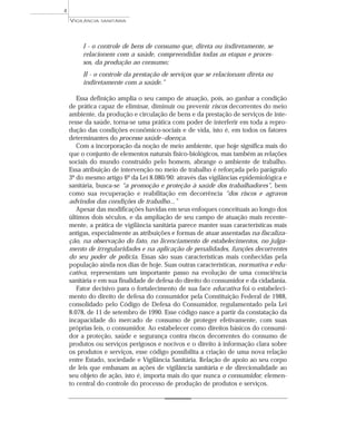 I - o controle de bens de consumo que, direta ou indiretamente, se
relacionem com a saúde, compreendidas todas as etapas e proces-
sos, da produção ao consumo;
II - o controle da prestação de serviços que se relacionam direta ou
indiretamente com a saúde.”
Essa definição amplia o seu campo de atuação, pois, ao ganhar a condição
de prática capaz de eliminar, diminuir ou prevenir riscos decorrentes do meio
ambiente, da produção e circulação de bens e da prestação de serviços de inte-
resse da saúde, torna-se uma prática com poder de interferir em toda a repro-
dução das condições econômico-sociais e de vida, isto é, em todos os fatores
determinantes do processo saúde–doença.
Com a incorporação da noção de meio ambiente, que hoje significa mais do
que o conjunto de elementos naturais físico-biológicos, mas também as relações
sociais do mundo construído pelo homem, abrange o ambiente de trabalho.
Essa atribuição de intervenção no meio de trabalho é reforçada pelo parágrafo
3º do mesmo artigo 6º da Lei 8.080/90: através das vigilâncias epidemiológica e
sanitária, busca-se “a promoção e proteção à saúde dos trabalhadores”, bem
como sua recuperação e reabilitação em decorrência “dos riscos e agravos
advindos das condições de trabalho...”
Apesar das modificações havidas em seus enfoques conceituais ao longo dos
últimos dois séculos, e da ampliação de seu campo de atuação mais recente-
mente, a prática de vigilância sanitária parece manter suas características mais
antigas, especialmente as atribuições e formas de atuar assentadas na fiscaliza-
ção, na observação do fato, no licenciamento de estabelecimentos, no julga-
mento de irregularidades e na aplicação de penalidades, funções decorrentes
do seu poder de polícia. Essas são suas características mais conhecidas pela
população ainda nos dias de hoje. Suas outras características, normativa e edu-
cativa, representam um importante passo na evolução de uma consciência
sanitária e em sua finalidade de defesa do direito do consumidor e da cidadania.
Fator decisivo para o fortalecimento de sua face educativa foi o estabeleci-
mento do direito de defesa do consumidor pela Constituição Federal de 1988,
consolidado pelo Código de Defesa do Consumidor, regulamentado pela Lei
8.078, de 11 de setembro de 1990. Esse código nasce a partir da constatação da
incapacidade do mercado de consumo de proteger efetivamente, com suas
próprias leis, o consumidor. Ao estabelecer como direitos básicos do consumi-
dor a proteção, saúde e segurança contra riscos decorrentes do consumo de
produtos ou serviços perigosos e nocivos e o direito à informação clara sobre
os produtos e serviços, esse código possibilita a criação de uma nova relação
entre Estado, sociedade e Vigilância Sanitária. Relação de apoio ao seu corpo
de leis que embasam as ações de vigilância sanitária e de direcionalidade ao
seu objeto de ação, isto é, importa mais do que nunca o consumidor, elemen-
to central do controle do processo de produção de produtos e serviços.
VIGILÂNCIA SANITÁRIA
4
 