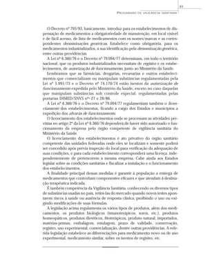 O Decreto nº 793/93, basicamente, introduz para os estabelecimentos de dis-
pensação de medicamentos a obrigatoriedade de manutenção, em local visível
e de fácil acesso, de lista de medicamentos com os nomes/marcas e as corres-
pondentes denominações genéricas. Estabelece como obrigatória, para os
medicamentos industrializados, a sua identificação pela denominação genérica,
entre outras providências.
A Lei nº 6.360/76 e o Decreto nº 79.094/77 determinam, em todo o território
nacional, que os produtos industrializados necessitam de registro e os estabe-
lecimentos, de autorização de funcionamento, junto ao Ministério da Saúde.
Lembramos que as farmácias, drogarias, ervanarias e outros estabeleci-
mentos que comercializam ou manipulam substâncias regulamentadas pela
Lei nº 5.991/73 e o Decreto nº 74.170/74 estão isentos da autorização de
funcionamento expedida pelo Ministério da Saúde, exceto no caso daquelas
que manipulam substâncias sob controle especial, regulamentadas pelas
portarias DIMED/SNVS nºs 27 e 28/86.
A Lei nº 6.360/76 e o Decreto nº 79.094/77 regulamentam também o licen-
ciamento dos estabelecimentos, ficando a cargo dos Estados e municípios a
expedição dos alvarás de funcionamento.
O licenciamento dos estabelecimentos onde se processam as atividades pre-
vistas no artigo 2º da Lei nº 6.360/76 dependerá de haver sido autorizado o fun-
cionamento da empresa pelo órgão competente de vigilância sanitária do
Ministério da Saúde.
O licenciamento dos estabelecimentos é ato privativo do órgão sanitário
competente das unidades federadas onde eles se localizam e somente poderá
ser concedido após prévia inspeção do local para verificação da adequação de
suas condições, e para cada estabelecimento corresponderá uma licença, inde-
pendentemente de pertencerem à mesma empresa. Cabe ainda aos Estados
legislar sobre as condições sanitárias e fiscalizar a instalação e o funcionamento
dos estabelecimentos.
A finalidade principal dessas medidas é garantir à população a entrega de
medicamentos que contenham componentes eficazes e que atendam à destina-
ção terapêutica indicada.
É também competência da Vigilância Sanitária, conhecendo os diversos tipos
de substâncias usadas no país, retirá-las do mercado quando novos testes apon-
tarem riscos à saúde ou ausência de resposta clínica, proibindo o uso ou exi-
gindo modificações de suas fórmulas.
A legislação acima regulamenta os vários tipos de produtos, além dos medi-
camentos, os produtos biológicos (imunoterápicos, soros, etc.), produtos
homeopáticos, produtos dietéticos, fitoterápicos, produto natural, importados,
matérias-primas, embalagem, rotulagem, prazo de validade, conservação,
registro, uso experimental, comercialização, dentre outras providências. A refe-
rida legislação estabelece as diferenciações para medicamento novo ou de uso
experimental, medicamento similar, sobre os isentos de registro, etc.
PROGRAMAS DE VIGILÂNCIA SANITÁRIA
49
 