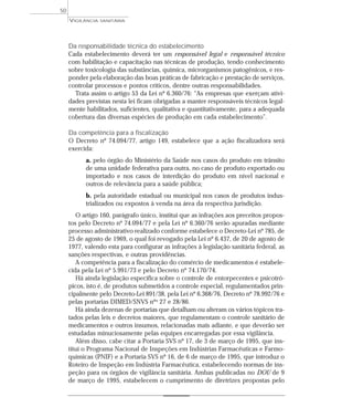 Da responsabilidade técnica do estabelecimento
Cada estabelecimento deverá ter um responsável legal e responsável técnico
com habilitação e capacitação nas técnicas de produção, tendo conhecimento
sobre toxicologia das substâncias, química, microrganismos patogênicos, e res-
ponder pela elaboração das boas práticas de fabricação e prestação de serviços,
controlar processos e pontos críticos, dentre outras responsabilidades.
Trata assim o artigo 53 da Lei nº 6.360/76: “As empresas que exerçam ativi-
dades previstas nesta lei ficam obrigadas a manter responsáveis técnicos legal-
mente habilitados, suficientes, qualitativa e quantitativamente, para a adequada
cobertura das diversas espécies de produção em cada estabelecimento”.
Da competência para a fiscalização
O Decreto nº 74.094/77, artigo 149, estabelece que a ação fiscalizadora será
exercida:
a. pelo órgão do Ministério da Saúde nos casos do produto em trânsito
de uma unidade federativa para outra, no caso de produto exportado ou
importado e nos casos de interdição do produto em nível nacional e
outros de relevância para a saúde pública;
b. pela autoridade estadual ou municipal nos casos de produtos indus-
trializados ou expostos à venda na área da respectiva jurisdição.
O artigo 160, parágrafo único, institui que as infrações aos preceitos propos-
tos pelo Decreto nº 74.094/77 e pela Lei nº 6.360/76 serão apuradas mediante
processo administrativo realizado conforme estabelece o Decreto-Lei nº 785, de
25 de agosto de 1969, o qual foi revogado pela Lei nº 6.437, de 20 de agosto de
1977, valendo esta para configurar as infrações à legislação sanitária federal, as
sanções respectivas, e outras providências.
A competência para a fiscalização do comércio de medicamentos é estabele-
cida pela Lei nº 5.991/73 e pelo Decreto nº 74.170/74.
Há ainda legislação específica sobre o controle de entorpecentes e psicotró-
picos, isto é, de produtos submetidos a controle especial, regulamentados prin-
cipalmente pelo Decreto-Lei 891/38, pela Lei nº 6.368/76, Decreto nº 78.992/76 e
pelas portarias DIMED/SNVS nºs 27 e 28/86.
Há ainda dezenas de portarias que detalham ou alteram os vários tópicos tra-
tados pelas leis e decretos maiores, que regulamentam o controle sanitário de
medicamentos e outros insumos, relacionadas mais adiante, e que deverão ser
estudadas minuciosamente pelas equipes encarregadas por essa vigilância.
Além disso, cabe citar a Portaria SVS nº 17, de 3 de março de 1995, que ins-
titui o Programa Nacional de Inspeções em Indústrias Farmacêuticas e Farmo-
químicas (PNIF) e a Portaria SVS nº 16, de 6 de março de 1995, que introduz o
Roteiro de Inspeção em Indústria Farmacêutica, estabelecendo normas de ins-
peção para os órgãos de vigilância sanitária. Ambas publicadas no DOU de 9
de março de 1995, estabelecem o cumprimento de diretrizes propostas pelo
VIGILÂNCIA SANITÁRIA
50
 