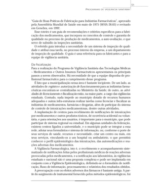 “Guia de Boas Práticas de Fabricação para Indústrias Farmacêuticas”, aprovado
pela Assembléia Mundial de Saúde em maio de 1975 (WHA 28.65) e revisado
em Genebra, em 1992.
Esse roteiro é um guia de recomendações e critérios específicos para a fabri-
cação dos medicamentos, que incorpora os conceitos de controle e garantia de
qualidade no processo de produção de medicamentos, a auto-avaliação, e que
serve de subsídio às inspeções sanitárias.
O referido guia introduz a necessidade de um sistema de inspeção de quali-
dade e atribui essa tarefa, no processo interno da empresa, a um departamento
de inspeção de qualidade. O guia é uma referência para os fabricantes e para a
equipe de vigilância sanitária.
Da fiscalização
Para a realização do Programa de Vigilância Sanitária das Tecnologias Médicas
– Medicamentos e Outros Insumos Farmacêuticos apresentamos os principais
passos a serem observados. Há necessidade de que a equipe disponha de pro-
fissional farmacêutico para o cumprimento desse programa.
É fato que a municipalização nessa área é bastante incipiente. De um lado, as
atividades de registro e autorização de funcionamento para as indústrias farma-
cêuticas encontram-se centralizadas no Ministério da Saúde; de outro, as ativi-
dades de licenciamento e fiscalização estão, na maior parte, a cargo das vigilâncias
estaduais. Contudo, nada impede ao município dotado de recursos humanos
adequados e outras infra-estruturas realizar tarefas como licenciar e fiscalizar as
indústrias de medicamentos, farmácias e drogarias, além de participar do sistema
de controle de intoxicações medicamentosas, dentre outras atividades.
A implantação de centros para recebimento de notificações de intoxicações
por medicamentos e outros produtos tóxicos, de ocorrência acidental ou volun-
tária, e para orientações aos usuários, é importante para o município, que pode
participar de sistema regional ou estadual. Em algumas unidades da federação,
existem centros ligados a universidade, e o município pode se integrar a essa
rede, adotar seus formulários e sistema de informação, ou, conforme o porte de
seus serviços de saúde, recursos e necessidade, criar um centro ou mais, em
seus serviços, vinculando-os a um hospital ou ambulatório, o que permitirá
conhecer o perfil epidemiológico das intoxicações, das automedicações e rea-
ções adversas dos medicamentos.
A Vigilância Farmacológica, isto é, o recebimento e acompanhamento siste-
matizado de notificações feitas pelos profissionais médicos de reações adversas
provocadas pelos medicamentos, e a notificação aos laboratórios, às vigilâncias
estaduais e nacional não é uma proposta complexa e pode ser implantada em
conjunto com a Vigilância Epidemiológica, definindo-se o formulário de notifi-
cação, fluxo de informação, processamento e relatórios dos resultados obtidos.
A preocupação com os efeitos adversos dos fármacos é bastante antiga. A par-
tir do surgimento de instrumental fornecido pelos métodos epidemiológicos, foi
PROGRAMAS DE VIGILÂNCIA SANITÁRIA
51
 