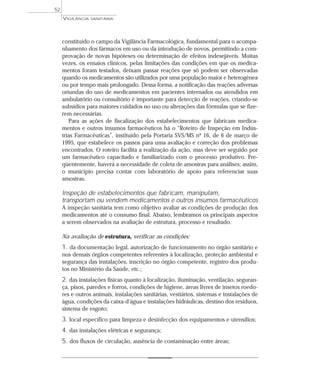 constituído o campo da Vigilância Farmacológica, fundamental para o acompa-
nhamento dos fármacos em uso ou da introdução de novos, permitindo a com-
provação de novas hipóteses ou determinação de efeitos indesejáveis. Muitas
vezes, os ensaios clínicos, pelas limitações das condições em que os medica-
mentos foram testados, deixam passar reações que só podem ser observadas
quando os medicamentos são utilizados por uma população maior e heterogênea
ou por tempo mais prolongado. Dessa forma, a notificação das reações adversas
oriundas do uso de medicamentos em pacientes internados ou atendidos em
ambulatório ou consultório é importante para detecção de reações, criando-se
subsídios para maiores cuidados no uso ou alterações das fórmulas que se fize-
rem necessárias.
Para as ações de fiscalização dos estabelecimentos que fabricam medica-
mentos e outros insumos farmacêuticos há o “Roteiro de Inspeção em Indús-
trias Farmacêuticas”, instituído pela Portaria SVS/MS nº 16, de 6 de março de
1995, que estabelece os passos para uma avaliação e correção dos problemas
encontrados. O roteiro facilita a realização da ação, mas deve ser seguido por
um farmacêutico capacitado e familiarizado com o processo produtivo. Fre-
qüentemente, haverá a necessidade de coleta de amostras para análises; assim,
o município precisa contar com laboratório de apoio para referenciar suas
amostras.
Inspeção de estabelecimentos que fabricam, manipulam,
transportam ou vendem medicamentos e outros insumos farmacêuticos
A inspeção sanitária tem como objetivo avaliar as condições de produção dos
medicamentos até o consumo final. Abaixo, lembramos os principais aspectos
a serem observados na avaliação de estrutura, processo e resultado.
Na avaliação de estrutura, verificar as condições:
1. da documentação legal, autorização de funcionamento no órgão sanitário e
nos demais órgãos competentes referentes à localização, proteção ambiental e
segurança das instalações, inscrição no órgão competente, registro dos produ-
tos no Ministério da Saúde, etc.;
2. das instalações físicas quanto à localização, iluminação, ventilação, seguran-
ça, pisos, paredes e forros, condições de higiene, áreas livres de insetos roedo-
res e outros animais, instalações sanitárias, vestiários, sistemas e instalações de
água, condições da caixa-d’água e instalações hidráulicas, destino dos resíduos,
sistema de esgoto;
3. local específico para limpeza e desinfecção dos equipamentos e utensílios;
4. das instalações elétricas e segurança;
5. dos fluxos de circulação, ausência de contaminação entre áreas;
VIGILÂNCIA SANITÁRIA
52
 