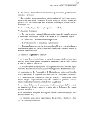 6. das áreas ou sistemas fisicamente separados para insumos, produtos semi-
acabados e acabados;
7. da recepção e armazenamento de matérias-primas; da recepção e armaze-
namento de materiais de embalagem, áreas de pesagem e medidas, área de pre-
paração, área de esterilização, área de envase, embalagem, empacotamento,
rotulagem, etc.;
8. dos controles de pressão do ar, temperatura e umidade;
9. do sistema de esgoto;
10. dos equipamentos ou maquinários, utensílios e móveis, bancadas, quanto
à adequação, manutenção, calibração, conservação e condições de higiene;
11. da conservação e armazenamento dos produtos;
12. do armazenamento de utensílios e equipamentos;
13. do pessoal da área de produção, quanto à qualificação e capacitação para
as atividades, quanto ao uso de vestuário adequado, asseio pessoal, hábitos de
higiene, estado de saúde.
Na avaliação de processo, verificar:
1. as técnicas de produção, formas de manipulação, ausência de contaminação
cruzada, cuidados de higiene, conservação, proteção contra pó, saliva, insetos
e roedores, e outras substâncias;
2. a procedência das matérias-primas ou dos produtos expostos à venda, se pro-
venientes de fornecedores autorizados e com registro no Ministério da Saúde;
3. o cumprimento das “boas práticas de fabricação”, de protocolos, fórmulas,
testes e programas de qualidade, com auto-inspeção e outros procedimentos;
4. a conservação dos produtos em condições de tempo e temperatura, emba-
lagens íntegras, empacotamento adequado, identificação, prazo de validade,
dizeres na rotulagem em conformidade com a legislação;
5. as práticas de limpeza do estabelecimento, da manutenção do lixo protegi-
do fora das áreas de processamento e outras práticas de limpeza dos equipa-
mentos, utensílios, etc.;
6. as condições do transporte, se adequado e limpo, sua certificação pela auto-
ridade sanitária, etc.;
7. as formas de apresentação e propaganda dos produtos, evitando-se a frau-
de e propagandas enganosas.
PROGRAMAS DE VIGILÂNCIA SANITÁRIA
53
 