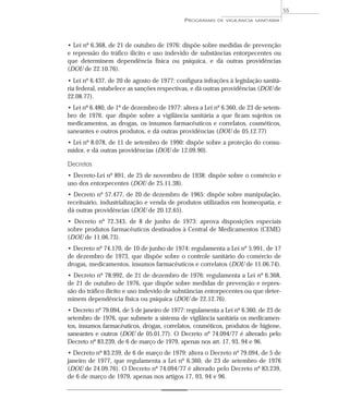 • Lei nº 6.368, de 21 de outubro de 1976: dispõe sobre medidas de prevenção
e repressão do tráfico ilícito e uso indevido de substâncias entorpecentes ou
que determinem dependência física ou psíquica, e dá outras providências
(DOU de 22.10.76).
• Lei nº 6.437, de 20 de agosto de 1977: configura infrações à legislação sanitá-
ria federal, estabelece as sanções respectivas, e dá outras providências (DOU de
22.08.77).
• Lei nº 6.480, de 1º de dezembro de 1977: altera a Lei nº 6.360, de 23 de setem-
bro de 1976, que dispõe sobre a vigilância sanitária a que ficam sujeitos os
medicamentos, as drogas, os insumos farmacêuticos e correlatos, cosméticos,
saneantes e outros produtos, e dá outras providências (DOU de 05.12.77)
• Lei nº 8.078, de 11 de setembro de 1990: dispõe sobre a proteção do consu-
midor, e dá outras providências (DOU de 12.09.90).
Decretos
• Decreto-Lei nº 891, de 25 de novembro de 1938: dispõe sobre o comércio e
uso dos entorpecentes (DOU de 25.11.38).
• Decreto nº 57.477, de 20 de dezembro de 1965: dispõe sobre manipulação,
receituário, industrialização e venda de produtos utilizados em homeopatia, e
dá outras providências (DOU de 20.12.65).
• Decreto nº 72.343, de 8 de junho de 1973: aprova disposições especiais
sobre produtos farmacêuticos destinados à Central de Medicamentos (CEME)
(DOU de 11.06.73).
• Decreto nº 74.170, de 10 de junho de 1974: regulamenta a Lei nº 5.991, de 17
de dezembro de 1973, que dispõe sobre o controle sanitário do comércio de
drogas, medicamentos, insumos farmacêuticos e correlatos (DOU de 11.06.74).
• Decreto nº 78.992, de 21 de dezembro de 1976: regulamenta a Lei nº 6.368,
de 21 de outubro de 1976, que dispõe sobre medidas de prevenção e repres-
são do tráfico ilícito e uso indevido de substâncias entorpecentes ou que deter-
minem dependência física ou psíquica (DOU de 22.12.76).
• Decreto nº 79.094, de 5 de janeiro de 1977: regulamenta a Lei nº 6.360, de 23 de
setembro de 1976, que submete a sistema de vigilância sanitária os medicamen-
tos, insumos farmacêuticos, drogas, correlatos, cosméticos, produtos de higiene,
saneantes e outros (DOU de 05.01.77). O Decreto nº 74.094/77 é alterado pelo
Decreto nº 83.239, de 6 de março de 1979, apenas nos art. 17, 93, 94 e 96.
• Decreto nº 83.239, de 6 de março de 1979: altera o Decreto nº 79.094, de 5 de
janeiro de 1977, que regulamenta a Lei nº 6.360, de 23 de setembro de 1976
(DOU de 24.09.76). O Decreto nº 74.094/77 é alterado pelo Decreto nº 83.239,
de 6 de março de 1979, apenas nos artigos 17, 93, 94 e 96.
PROGRAMAS DE VIGILÂNCIA SANITÁRIA
55
 