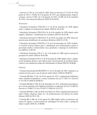 • Decreto nº 793, de 5 de abril de 1993: altera os decretos nº 74.170, de 10 de
junho de 1974, e 79.094, de 5 de janeiro de 1977, que regulamentam, respecti-
vamente, as leis nº 5.991, de 17 de janeiro de 1973, e 6.360, de 23 de setembro
de 1976, e dá outras providências (DOU de 05.04.93).
Resoluções
• Resolução Normativa CTM/CNS nº 4, de 20 de setembro de 1978: dispõe
sobre o registro de medicamento similar (DOU de 30.10.78).
• Resolução Normativa CTM/CNS nº 6, de 4 de outubro de 1978: dispõe sobre
registro, definição e classificação de correlatos (DOU de 30.10.78).
• Resolução Normativa CTM/CNS nº 8, de 29 de novembro de 1978: baixa ins-
truções para identificação de produtos dietéticos (DOU 21.12.78).
• Resolução Normativa CTM/CNS nº 10, de 6 de dezembro de 1978: estabele-
ce normas técnicas básicas para a classificação dos medicamentos quanto à
prescrição médica e relacionadas com a produção e emprego de medicamen-
tos (DOU de 15.02.79).
• Resolução Normativa CNS nº 1, de 13 de junho de 1988: aprova normas de
pesquisa em saúde (DOU de 05.01.89).
• Resolução Normativa CNS nº 3, de 23 de junho de 1989: dispõe sobre a exigên-
cia de pesquisas clínicas e pré-clínicas para o licenciamento de produtos farma-
cêuticos com substâncias ainda não introduzidas no Brasil (DOU de 29.08.89).
Portarias
• Portaria Interministerial MS/MTPS nº 4, de 31 de julho de 1991: estabelece as
normas técnicas para o uso de gás de óxido etileno (DOU de 09.08.91).
• Portaria MS/Bsb nº 316, de 26 de agosto de 1977: complementa definições
sobre unidades hospitalares e outras constantes da Lei nº 5.991/73 e Decreto
nº 74.170/74 (DOU de 09.08.91).
• Portaria MS/Bsb nº 399, de 6 de dezembro de 1977: uniformiza procedimen-
tos a serem adotados pela Vigilância Sanitária na aplicação da Lei nº 6.360/76,
Decreto nº 79.094/77 e Lei nº 6.437/77 (DOU de 13.12.77).
• Portaria MS/Bsb nº 536, de 28 de novembro de 1978: complementa instruções
sobre rótulos, etiquetas, bulas, etc., de medicamentos com dizeres em outros
idiomas (DOU de 30.11.78).
• Portaria MS nº 490, de 25 de agosto de 1988: dispõe sobre as inscrições nos
maços de cigarro e outras formas de embalagem de fumo sobre o perigo de
fumar à saúde (DOU de 25.08.88).
VIGILÂNCIA SANITÁRIA
56
 