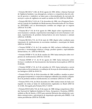 • Portaria MS/GM nº 1.565, de 26 de agosto de 1994: define o Sistema Nacional
de Vigilância Sanitária e sua abrangência, esclarece a competência das três esfe-
ras de governo e estabelece as bases para a descentralização da execução de
serviços e ações de vigilância em saúde no âmbito do SUS (DOU de 29.08.94).
• Portaria MS/GM nº 2.419, de 17 de dezembro de 1996: cria o Programa Nacio-
nal de Controle de Qualidade de Medicamentos Hemoderivados de Uso Huma-
no (PNCQMH) com as determinações contidas nos artigos que se seguem
(DOU de 19.12.96).
• Portaria MS nº 116, de 8 de agosto de 1996: dispõe sobre experimentos em
seres humanos e animais, experimentos toxicológicos em seres humanos e ani-
mais, experimentos de produtos farmacêuticos em seres humanos e animais
(DOU de 12.08.96).
• Portaria MS/SAS nº 91, de 23 de maio de 1996: dispõe sobre condições para
importação de medicamentos às secretarias estaduais e municipais da Saúde
(DOU de 24.05.96).
• Portaria SNFMF nº 14, de 2 de outubro de 1963: esclarece definições sobre
conceitos e terminologias relativos à droga, produto químico, especialidades
farmacêuticas, etc. (DOU de 06.02.64).
• Portaria SNFMF nº 23, de 30 de outubro de 1964: baixa instruções sobre reci-
pientes de medicamentos (DOU de 13.01.65).
• Portaria SNFMF nº 17, de 22 de agosto de 1966: baixa instruções sobre
licença e condições de funcionamento das farmácias homeopáticas (DOU de
23.09.66).
• Portaria SNFMF nº 35, de 9 de setembro de 1974: baixa instruções a serem
observadas no licenciamento e revalidação de licenças de determinados produ-
tos biológicos (DOU de 03.03.75).
• Portaria SNVS nº 64, de 28 de dezembro de 1984: modifica e atualiza os princi-
pais grupos terapêuticos e respectivos subgrupos utilizados nos estudos compara-
tivos de produtos médicos (medicamentos ou correlatos) (DOU de 31.12.84).
• Portaria SNVS nº 65, de 28 de dezembro de 1984: institui roteiro de bula a ser
seguido em todas as bulas de medicamentos registrados no Brasil (DOU de
31.12.84). Revogada pela Portaria SVS nº 110/97.
• Portaria SNVS/GAB nº 20, de 23 de março de 1988: delega competência à Divi-
são Nacional de Vigilância Sanitária de Portos, Aeroportos e Fronteiras (DIPAF),
sediada no Rio de Janeiro, à SNVS para autorizar liberação das substâncias e pro-
dutos entorpecentes e psicotrópicos de importação aprovada pela DIMED, e dá
outras providências (DOU de 25.03.88).
PROGRAMAS DE VIGILÂNCIA SANITÁRIA
57
 