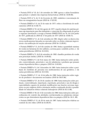 • Portaria SNVS nº 10, de 5 de setembro de 1990: aprova e adota formulários
para petição e cadastro das empresas farmacêuticas (DOU de 10.09.90).
• Portaria SNVS nº 4, de 11 de fevereiro de 1992: estabelece concentração de
flúor em enxaguatórios bucais (DOU de 17.02.92).
• Portaria DIMED nº 15, de 25 de maio de 1977: retira o clorofórmio de medi-
camentos (DOU de 21.06.77).
• Portaria DIMED nº 22, de 8 de agosto de 1977: expede relação de matérias-pri-
mas cuja importação para fins industriais e comerciais fica dispensada de prévia
e expressa autorização e revoga a Portaria DIMED/SNVS no 16, de 6 de junho
de 1977, publicada no DOU de 17 de junho de 1977 (DOU de 19.08.77).
• Portaria DIMED nº 11, de 4 de setembro de 1981: dispõe sobre os dizeres dos
novos medicamentos lançados no mercado sobre os efeitos colaterais imprevi-
síveis e da notificação de reações adversas (DOU de 15.09.81).
• Portaria DIMED nº 15, de 8 de outubro de 1981: limita a quantidade máxima
de venda em farmácias de éter sulfúrico, acetona pura e anidrido acético, e dá
outras providências (DOU de 16.10.81).
• Portaria DIMED nº 2, de 8 de setembro de 1983: classifica produtos de venda
sem prescrição médica (DOU de 14.09.83).
• Portaria DIMED nº 2, de 8 de março de 1985: baixa instruções sobre produ-
ção, comercialização, prescrição e uso de substâncias e produtos que possam
causar dependência física e psíquica (DOU de 13.03.85).
• Portaria DIMED nº 4, de 3 dezembro de 1985: baixa instruções sobre a proi-
bição de cloridrato de procaína nos medicamentos de uso geriátrico, e dá
outras providências (DOU de 18.12.85).
• Portaria DIMED nº 17, de 16 de julho de 1986: baixa instruções sobre regis-
tro de produtos e documentos necessários (DOU de 28.07.86).
• Portaria DIMED nº 27, de 24 de outubro de 1986: baixa instruções sobre pro-
dução, comercialização, importação, exportação, prescrição e uso de drogas e
especialidades capazes de produzir modificações nas funções nervosas supe-
riores ou por exigirem efetiva orientação médica continuada devido à possibi-
lidade de induzirem efeitos colaterais indesejáveis (DOU de 03.11.86).
• Portaria DIMED nº 28, de 13 de novembro de 1986: baixa instruções sobre pro-
cedimentos de controle das atividades correlacionadas às substâncias entorpe-
centes ou que determinem dependência física ou psíquica (DOU de 18.11. 86).
• Portaria DIMED nº 13, de 26 de maio de 1987: baixa instruções relativas ao
controle do éter etílico (DOU de 01.06.87).
VIGILÂNCIA SANITÁRIA
58
 