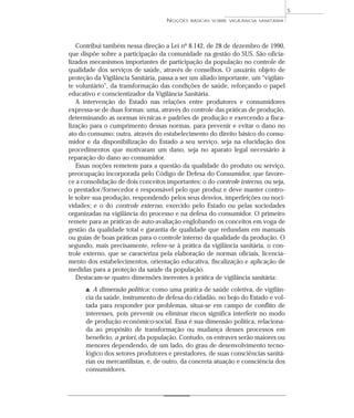 Contribui também nessa direção a Lei nº 8.142, de 28 de dezembro de 1990,
que dispõe sobre a participação da comunidade na gestão do SUS. São oficia-
lizados mecanismos importantes de participação da população no controle de
qualidade dos serviços de saúde, através de conselhos. O usuário, objeto de
proteção da Vigilância Sanitária, passa a ser um aliado importante, um “vigilan-
te voluntário”, da transformação das condições de saúde, reforçando o papel
educativo e conscientizador da Vigilância Sanitária.
A intervenção do Estado nas relações entre produtores e consumidores
expressa-se de duas formas: uma, através do controle das práticas de produção,
determinando as normas técnicas e padrões de produção e exercendo a fisca-
lização para o cumprimento dessas normas, para prevenir e evitar o dano no
ato do consumo; outra, através do estabelecimento do direito básico do consu-
midor e da disponibilização do Estado a seu serviço, seja na elucidação dos
procedimentos que motivaram um dano, seja no aparato legal necessário à
reparação do dano ao consumidor.
Essas noções remetem para a questão da qualidade do produto ou serviço,
preocupação incorporada pelo Código de Defesa do Consumidor, que favore-
ce a consolidação de dois conceitos importantes: o do controle interno, ou seja,
o prestador/fornecedor é responsável pelo que produz e deve manter contro-
le sobre sua produção, respondendo pelos seus desvios, imperfeições ou noci-
vidades; e o do controle externo, exercido pelo Estado ou pelas sociedades
organizadas na vigilância do processo e na defesa do consumidor. O primeiro
remete para as práticas de auto-avaliação englobando os conceitos em voga de
gestão da qualidade total e garantia de qualidade que redundam em manuais
ou guias de boas práticas para o controle interno da qualidade da produção. O
segundo, mais precisamente, refere-se à prática da vigilância sanitária, o con-
trole externo, que se caracteriza pela elaboração de normas oficiais, licencia-
mento dos estabelecimentos, orientação educativa, fiscalização e aplicação de
medidas para a proteção da saúde da população.
Destacam-se quatro dimensões inerentes à prática de vigilância sanitária:
a. A dimensão política: como uma prática de saúde coletiva, de vigilân-
cia da saúde, instrumento de defesa do cidadão, no bojo do Estado e vol-
tada para responder por problemas, situa-se em campo de conflito de
interesses, pois prevenir ou eliminar riscos significa interferir no modo
de produção econômico-social. Essa é sua dimensão política, relaciona-
da ao propósito de transformação ou mudança desses processos em
benefício, a priori, da população. Contudo, os entraves serão maiores ou
menores dependendo, de um lado, do grau de desenvolvimento tecno-
lógico dos setores produtores e prestadores, de suas consciências sanitá-
rias ou mercantilistas, e, de outro, da concreta atuação e consciência dos
consumidores.
NOÇÕES BÁSICAS SOBRE VIGILÂNCIA SANITÁRIA
5
 