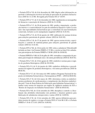• Portaria DTN nº 59, de 6 de dezembro de 1990: dispõe sobre informações ao
paciente e informações técnicas nas bulas já aprovadas de produtos farmacêu-
ticos (DOU de 11.12.90). Revogada pela Portaria SVS nº 110/97.
• Portaria DTN nº 77, de 21 de dezembro de 1990: regulamenta as monografias
de fármacos e associação de fármacos (DOU de 31.12.90).
• Portaria DTN nº 17, de 29 de janeiro de 1991: proíbe a importação, a produ-
ção interna e a comercialização no país da substância Zipeprol e todos os seus
sais e das especialidades farmacêuticas que a contenham em suas formulações
comerciais, inclusive as de manipulação magistral (DOU de 31.01.91).
• Portaria DTN nº 13, de 23 de janeiro de 1992: ratificação de normas técnicas
para soluções parenterais de grande volume (DOU de 24.01.92).
• Portaria DTN nº 16, de 27 de janeiro de 1992: aprova norma técnica, especi-
ficações e controle de matérias-primas para soluções parenterais de grande
volume (DOU de 31.01.92).
• Portaria DTN nº 66, de 18 de junho de 1993: retira a substância Trihexifenidil
incluída na Lista 1 da Portaria DIMED nº 27/86 e a inclui na Lista II de substân-
cias psicotrópicas da Portaria DIMED nº 28/86 (DOU de 20.06.93).
• Portaria DIPROD nº 108, de 25 de julho de 1991: normaliza a composição de pro-
dutos para terapia de reidratação oral, e dá outras providências (DOU de 26.07.91).
• Portaria SVS nº 123, de 19 de agosto de 1994: estabelece normas para o regis-
tro de produtos fitoterápicos (DOU de 20.10.94).
• Portaria SVS nº 6, de 31 de janeiro de 1995: estabelece definições e procedi-
mentos de registro de produtos fitoterápicos, e dá outras providências (DOU de
06.02.95).
• Portaria SVS nº 17, de 3 de março de 1995: institui o Programa Nacional de Ins-
peção em Indústrias Farmacêuticas e Farmoquímicas (PNIF) – (DOU de 09.03.95).
• Portaria SVS nº 16, de 6 de março de 1995: determina a todos os estabeleci-
mentos produtores de medicamentos o cumprimento das diretrizes estabeleci-
das pelo “Guia de Boas Práticas de Fabricação para Indústrias Farmacêuticas” e
institui como norma de inspeção aos órgãos de vigilância sanitária do SUS o
“Roteiro de Inspeção em Indústria Farmacêutica” (DOU de 09.03.95).
• Portaria SVS nº 82, de 12 de setembro de 1995: disciplina o controle e a fisca-
lização das atividades relacionadas com produtos e insumos químicos para
fabricação de substâncias entorpecentes e outras (DOU de 14.09.95).
• Portaria SVS nº 81, de 13 de setembro de 1995: aprova definições para pro-
dutos isentos de registro e revoga a Portaria SNVS nº 6 de 08.11.82 e a Portaria
DIMED nº 19 de 27.11.81 (DOU de 14.09.95).
PROGRAMAS DE VIGILÂNCIA SANITÁRIA
59
 