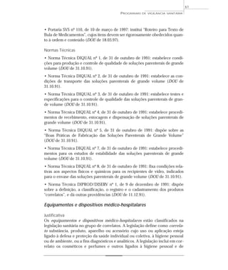 • Portaria SVS nº 110, de 10 de março de 1997: institui “Roteiro para Texto de
Bula de Medicamentos”, cujos itens devem ser rigorosamente obedecidos quan-
to à ordem e conteúdo (DOU de 18.03.97).
Normas Técnicas
• Norma Técnica DIQUAL nº 1, de 31 de outubro de 1991: estabelece condi-
ções para produção e controle de qualidade de soluções parenterais de grande
volume (DOU de 31.10.91).
• Norma Técnica DIQUAL nº 2, de 31 de outubro de 1991: estabelece as con-
dições de transporte das soluções parenterais de grande volume (DOU de
31.10.91).
• Norma Técnica DIQUAL nº 3, de 31 de outubro de 1991: estabelece testes e
especificações para o controle de qualidade das soluções parenterais de gran-
de volume (DOU de 31.10.91).
• Norma Técnica DIQUAL nº 4, de 31 de outubro de 1991: estabelece procedi-
mentos de recebimento, estocagem e dispensação de soluções parenterais de
grande volume (DOU de 31.10.91).
• Norma Técnica DIQUAL nº 5, de 31 de outubro de 1991: dispõe sobre as
“Boas Práticas de Fabricação das Soluções Parenterais de Grande Volume”
(DOU de 31.10.91).
• Norma Técnica DIQUAL nº 7, de 31 de outubro de 1991: estabelece procedi-
mentos para os estudos de estabilidade das soluções parenterais de grande
volume (DOU de 31.10.91).
• Norma Técnica DIQUAL nº 8, de 31 de outubro de 1991: fixa condições rela-
tivas aos aspectos físicos e químicos para os recipientes de vidro, indicados
para o envase das soluções parenterais de grande volume (DOU de 31.10.91).
• Norma Técnica DIPROD/DISERV nº 1, de 9 de dezembro de 1991: dispõe
sobre a definição, a classificação, o registro e o cadastramento dos produtos
“correlatos”, e dá outras providências (DOU de 11.12.91).
Equipamentos e dispositivos médico-hospitalares
Justificativa
Os equipamentos e dispositivos médico-hospitalares estão classificados na
legislação sanitária no grupo de correlatos. A legislação define como correla-
to substância, produto, aparelho ou acessório cujo uso ou aplicação esteja
ligado à defesa e proteção da saúde individual ou coletiva, à higiene pessoal
ou de ambiente, ou a fins diagnósticos e analíticos. A legislação inclui em cor-
relato os cosméticos e perfumes e outros ligados à higiene pessoal e de
PROGRAMAS DE VIGILÂNCIA SANITÁRIA
61
 