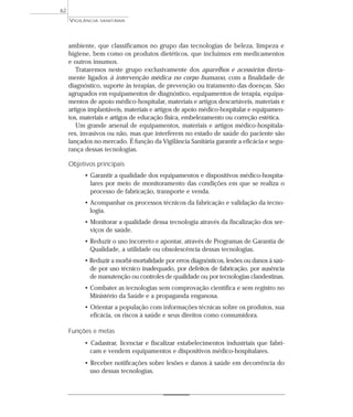 ambiente, que classificamos no grupo das tecnologias de beleza, limpeza e
higiene, bem como os produtos dietéticos, que incluímos em medicamentos
e outros insumos.
Trataremos neste grupo exclusivamente dos aparelhos e acessórios direta-
mente ligados à intervenção médica no corpo humano, com a finalidade de
diagnóstico, suporte às terapias, de prevenção ou tratamento das doenças. São
agrupados em equipamentos de diagnóstico, equipamentos de terapia, equipa-
mentos de apoio médico-hospitalar, materiais e artigos descartáveis, materiais e
artigos implantáveis, materiais e artigos de apoio médico-hospitalar e equipamen-
tos, materiais e artigos de educação física, embelezamento ou correção estética.
Um grande arsenal de equipamentos, materiais e artigos médico-hospitala-
res, invasivos ou não, mas que interferem no estado de saúde do paciente são
lançados no mercado. É função da Vigilância Sanitária garantir a eficácia e segu-
rança dessas tecnologias.
Objetivos principais
• Garantir a qualidade dos equipamentos e dispositivos médico-hospita-
lares por meio de monitoramento das condições em que se realiza o
processo de fabricação, transporte e venda.
• Acompanhar os processos técnicos da fabricação e validação da tecno-
logia.
• Monitorar a qualidade dessa tecnologia através da fiscalização dos ser-
viços de saúde.
• Reduzir o uso incorreto e apontar, através de Programas de Garantia de
Qualidade, a utilidade ou obsolescência dessas tecnologias.
• Reduzir a morbi-mortalidade por erros diagnósticos, lesões ou danos à saú-
de por uso técnico inadequado, por defeitos de fabricação, por ausência
de manutenção ou controles de qualidade ou por tecnologias clandestinas.
• Combater as tecnologias sem comprovação científica e sem registro no
Ministério da Saúde e a propaganda enganosa.
• Orientar a população com informações técnicas sobre os produtos, sua
eficácia, os riscos à saúde e seus direitos como consumidora.
Funções e metas
• Cadastrar, licenciar e fiscalizar estabelecimentos industriais que fabri-
cam e vendem equipamentos e dispositivos médico-hospitalares.
• Receber notificações sobre lesões e danos à saúde em decorrência do
uso dessas tecnologias.
VIGILÂNCIA SANITÁRIA
62
 