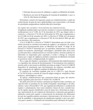 • Participar dos processos de validação e registro no Ministério da Saúde.
• Monitorar, por meio de Programas de Garantia de Qualidade, o uso e o
ciclo de vida dessas tecnologias.
Determinar o número de inspeções anuais aos estabelecimentos, a partir do
conhecimento do grau de risco epidemiológico que representam e em função
de prioridades programáticas estabelecidas pelo município.
Do registro dos correlatos e licenciamento dos estabelecimentos
A legislação sanitária básica que trata de correlatos é a mesma instituída para os
medicamentos: Lei nº 5.991, de 17 de dezembro de 1973, que dispõe sobre o
comércio, e o Decreto nº 74.170, de 10 de junho de 1974, que a regulamenta; a
Lei nº 6.360, de 23 de setembro de 1976, e o Decreto nº 79.094, de 5 de janeiro
de 1977, que a regulamenta, e o Decreto nº 793, de 5 de abril de 1993, que alte-
ra os decretos e leis anteriores.
A Lei nº 6.360/76 e o Decreto nº 79.094/77 determinam que em todo o ter-
ritório nacional os correlatos necessitam de registro, e as empresas, de autori-
zação para funcionamento, junto ao Ministério da Saúde. O artigo 35 do
Decreto nº 79.074/77 determina que “os aparelhos, instrumentos e acessórios
usados em medicina, odontologia, enfermagem e atividades afins, bem como
na educação física, embelezamento ou correção estética, somente poderão ser
fabricados ou importados para exposição à venda e entrega ao consumo
depois que o órgão de vigilância sanitária competente do Ministério da Saúde
se pronuncie sobre a obrigatoriedade do registro”.
Fica a cargo dos Estados e municípios o licenciamento dos estabelecimentos
e a expedição dos alvarás de funcionamento. O licenciamento dos estabeleci-
mentos onde se processam as atividades previstas no artigo 2º da Lei nº 6.360/76
dependerá de autorização para funcionamento da empresa concedida pelo
órgão competente de vigilância sanitária do Ministério da Saúde.
O comércio de correlatos regulado pela Lei nº 5.991/73 e pelo Decreto
nº 74.170/74 inclui o controle de casas de artigos cirúrgicos, ortopédicos, fisio-
terápicos, odontológicos e outros.
As ópticas, estabelecimentos que comerciam lentes de grau, são anterior-
mente reguladas pelos decretos nºs 20.931/32 e 24.492/34.
Há ainda uma série de normas e portarias que dispõem sobre correlatos, em
especial sobre os produtos de uso médico-hospitalar, odontológico e de labo-
ratórios, como a Norma MS nº 1/91, que regulamenta definições e condições de
registro e cadastramento, bem como estabelece classes de risco, estando isen-
tos de registro aqueles classificados como de baixo risco. Determina às empre-
sas a apresentação de um conjunto de informações e instruções para garantir a
utilização correta pelo usuário; o fornecimento de declaração dos fabricantes
de que são seguidos padrões nacionais e internacionais e de técnicas de con-
trole de qualidade; a apresentação da classificação segundo o risco que ofere-
cem para o usuário e a definição dos formulários para solicitação de registro.
PROGRAMAS DE VIGILÂNCIA SANITÁRIA
63
 