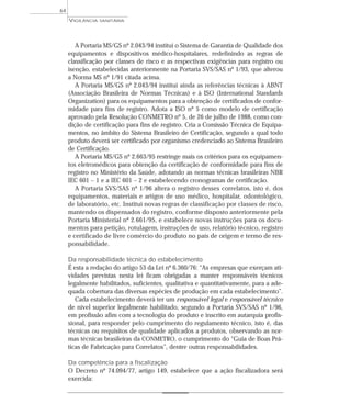 A Portaria MS/GS nº 2.043/94 institui o Sistema de Garantia de Qualidade dos
equipamentos e dispositivos médico-hospitalares, redefinindo as regras de
classificação por classes de risco e as respectivas exigências para registro ou
isenção, estabelecidas anteriormente na Portaria SVS/SAS nº 1/93, que alterou
a Norma MS nº 1/91 citada acima.
A Portaria MS/GS nº 2.043/94 institui ainda as referências técnicas à ABNT
(Associação Brasileira de Normas Técnicas) e à ISO (International Standards
Organization) para os equipamentos para a obtenção de certificados de confor-
midade para fins de registro. Adota a ISO nº 5 como modelo de certificação
aprovado pela Resolução CONMETRO nº 5, de 26 de julho de 1988, como con-
dição de certificação para fins de registro. Cria a Comissão Técnica de Equipa-
mentos, no âmbito do Sistema Brasileiro de Certificação, segundo a qual todo
produto deverá ser certificado por organismo credenciado ao Sistema Brasileiro
de Certificação.
A Portaria MS/GS nº 2.663/95 restringe mais os critérios para os equipamen-
tos eletromédicos para obtenção da certificação de conformidade para fins de
registro no Ministério da Saúde, adotando as normas técnicas brasileiras NBR
IEC 601 – 1 e a IEC 601 – 2 e estabelecendo cronogramas de certificação.
A Portaria SVS/SAS nº 1/96 altera o registro desses correlatos, isto é, dos
equipamentos, materiais e artigos de uso médico, hospitalar, odontológico,
de laboratório, etc. Institui novas regras de classificação por classes de risco,
mantendo os dispensados do registro, conforme disposto anteriormente pela
Portaria Ministerial nº 2.661/95, e estabelece novas instruções para os docu-
mentos para petição, rotulagem, instruções de uso, relatório técnico, registro
e certificado de livre comércio do produto no país de origem e termo de res-
ponsabilidade.
Da responsabilidade técnica do estabelecimento
É esta a redação do artigo 53 da Lei nº 6.360/76: “As empresas que exerçam ati-
vidades previstas nesta lei ficam obrigadas a manter responsáveis técnicos
legalmente habilitados, suficientes, qualitativa e quantitativamente, para a ade-
quada cobertura das diversas espécies de produção em cada estabelecimento”.
Cada estabelecimento deverá ter um responsável legal e responsável técnico
de nível superior legalmente habilitado, segundo a Portaria SVS/SAS nº 1/96,
em profissão afim com a tecnologia do produto e inscrito em autarquia profis-
sional, para responder pelo cumprimento do regulamento técnico, isto é, das
técnicas ou requisitos de qualidade aplicados a produtos, observando as nor-
mas técnicas brasileiras da CONMETRO, o cumprimento do “Guia de Boas Prá-
ticas de Fabricação para Correlatos”, dentre outras responsabilidades.
Da competência para a fiscalização
O Decreto nº 74.094/77, artigo 149, estabelece que a ação fiscalizadora será
exercida:
VIGILÂNCIA SANITÁRIA
64
 