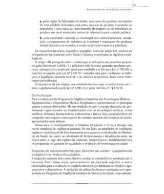 a. pelo órgão do Ministério da Saúde, nos casos do produto em trânsito
de uma unidade federativa para outra, no caso de produto exportado ou
importado e nos casos de cancelamento de registro ou de interdição do
produto em nível nacional e outros de relevância para a saúde pública;
b. pela autoridade estadual ou municipal nos estabelecimentos, instala-
ções, equipamentos de indústria ou comércio e transporte de produtos
industrializados ou expostos à venda na área da respectiva jurisdição.
As competências acima, segundo o parágrafo único do artigo 149, podem ser
delegadas reciprocamente entre União e Estados, ressalvadas as hipóteses inde-
legáveis.
O artigo 160, parágrafo único, institui que as infrações aos preceitos propos-
tos pelo Decreto nº 74.094/77 e pela Lei 6.360/76 serão apuradas mediante pro-
cesso administrativo realizado conforme estabelece o Decreto-Lei nº 785/69, o
qual foi revogado pela Lei nº 6.437/77, valendo esta para configurar as infra-
ções à legislação sanitária federal, e as sanções respectivas, bem como sobre
outras providências.
O mesmo se dá em relação aos estabelecimentos que comercializem corre-
latos, regulamentados pela Lei nº 5.991/73 e pelo Decreto nº 74.170/74.
Da fiscalização
Para a realização do Programa de Vigilância Sanitária das Tecnologias Médicas –
Equipamentos e Dispositivos Médico-Hospitalares, apresentamos os principais
passos a serem observados. Há necessidade de que a equipe disponha de pro-
fissionais especializados ou familiarizados com as tecnologias médicas, como
médicos, dentistas, farmacêuticos, enfermeiras e físicos. Esse programa deve ser
cumprido em conjunto com aqueles de controle sanitário dos serviços de saúde,
apresentados mais adiante.
Nessa área, a municipalização é também incipiente e deixa a desejar nos
níveis estaduais de vigilância sanitária. De um lado, as atividades de validação,
registro e autorização de funcionamento encontram-se centralizadas no Ministé-
rio da Saúde; de outro, as atividades de licenciamento e fiscalização estão, na
maior parte, a cargo das vigilâncias estaduais, em geral pouco familiarizadas com
os programas de garantia de qualidade e avaliação de tecnologia em saúde.
Inspeção de estabelecimentos que fabricam ou vendem equipamentos
e dispositivos médico-hospitalares
A inspeção sanitária tem como objetivo avaliar as condições de produção até o
consumo final. Nessa seção apresentaremos os principais aspectos a serem
observados para a avaliação de estabelecimentos que fabricam ou vendem equi-
pamentos e dispositivos. A avaliação da utilização dessas tecnologias será apre-
sentada no Programa de Vigilância Sanitária de Serviços de Saúde, mais adiante.
PROGRAMAS DE VIGILÂNCIA SANITÁRIA
65
 