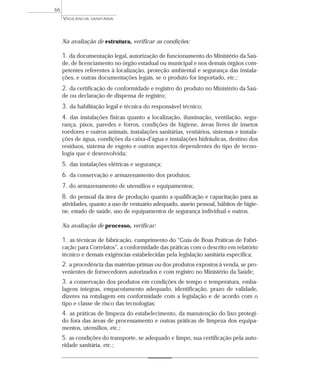 Na avaliação de estrutura, verificar as condições:
1. da documentação legal, autorização de funcionamento do Ministério da Saú-
de, de licenciamento no órgão estadual ou municipal e nos demais órgãos com-
petentes referentes à localização, proteção ambiental e segurança das instala-
ções, e outras documentações legais, se o produto for importado, etc.;
2. da certificação de conformidade e registro do produto no Ministério da Saú-
de ou declaração de dispensa de registro;
3. da habilitação legal e técnica do responsável técnico;
4. das instalações físicas quanto a localização, iluminação, ventilação, segu-
rança, pisos, paredes e forros, condições de higiene, áreas livres de insetos
roedores e outros animais, instalações sanitárias, vestiários, sistemas e instala-
ções de água, condições da caixa-d’água e instalações hidráulicas, destino dos
resíduos, sistema de esgoto e outros aspectos dependentes do tipo de tecno-
logia que é desenvolvida;
5. das instalações elétricas e segurança;
6. da conservação e armazenamento dos produtos;
7. do armazenamento de utensílios e equipamentos;
8. do pessoal da área de produção quanto a qualificação e capacitação para as
atividades, quanto a uso de vestuário adequado, asseio pessoal, hábitos de higie-
ne, estado de saúde, uso de equipamentos de segurança individual e outros.
Na avaliação de processo, verificar:
1. as técnicas de fabricação, cumprimento do “Guia de Boas Práticas de Fabri-
cação para Correlatos”, a conformidade das práticas com o descrito em relatório
técnico e demais exigências estabelecidas pela legislação sanitária específica;
2. a procedência das matérias-primas ou dos produtos expostos à venda, se pro-
venientes de fornecedores autorizados e com registro no Ministério da Saúde;
3. a conservação dos produtos em condições de tempo e temperatura, emba-
lagens íntegras, empacotamento adequado, identificação, prazo de validade,
dizeres na rotulagem em conformidade com a legislação e de acordo com o
tipo e classe de risco das tecnologias;
4. as práticas de limpeza do estabelecimento, da manutenção do lixo protegi-
do fora das áreas de processamento e outras práticas de limpeza dos equipa-
mentos, utensílios, etc.;
5. as condições do transporte, se adequado e limpo, sua certificação pela auto-
ridade sanitária, etc.;
VIGILÂNCIA SANITÁRIA
66
 