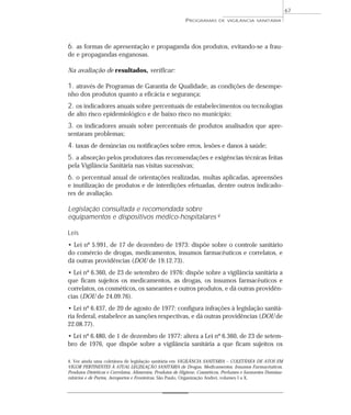 6. as formas de apresentação e propaganda dos produtos, evitando-se a frau-
de e propagandas enganosas.
Na avaliação de resultados, verificar:
1. através de Programas de Garantia de Qualidade, as condições de desempe-
nho dos produtos quanto a eficácia e segurança;
2. os indicadores anuais sobre percentuais de estabelecimentos ou tecnologias
de alto risco epidemiológico e de baixo risco no município;
3. os indicadores anuais sobre percentuais de produtos analisados que apre-
sentaram problemas;
4. taxas de denúncias ou notificações sobre erros, lesões e danos à saúde;
5. a absorção pelos produtores das recomendações e exigências técnicas feitas
pela Vigilância Sanitária nas visitas sucessivas;
6. o percentual anual de orientações realizadas, multas aplicadas, apreensões
e inutilização de produtos e de interdições efetuadas, dentre outros indicado-
res de avaliação.
Legislação consultada e recomendada sobre
equipamentos e dispositivos médico-hospitalares 4
Leis
• Lei nº 5.991, de 17 de dezembro de 1973: dispõe sobre o controle sanitário
do comércio de drogas, medicamentos, insumos farmacêuticos e correlatos, e
dá outras providências (DOU de 19.12.73).
• Lei nº 6.360, de 23 de setembro de 1976: dispõe sobre a vigilância sanitária a
que ficam sujeitos os medicamentos, as drogas, os insumos farmacêuticos e
correlatos, os cosméticos, os saneantes e outros produtos, e dá outras providên-
cias (DOU de 24.09.76).
• Lei nº 6.437, de 20 de agosto de 1977: configura infrações à legislação sanitá-
ria federal, estabelece as sanções respectivas, e dá outras providências (DOU de
22.08.77).
• Lei nº 6.480, de 1 de dezembro de 1977: altera a Lei nº 6.360, de 23 de setem-
bro de 1976, que dispõe sobre a vigilância sanitária a que ficam sujeitos os
PROGRAMAS DE VIGILÂNCIA SANITÁRIA
67
4. Ver ainda uma coletânea de legislação sanitária em VIGILÂNCIA SANITÁRIA – COLETÂNEA DE ATOS EM
VIGOR PERTINENTES À ATUAL LEGISLAÇÃO SANITÁRIA de Drogas, Medicamentos, Insumos Farmacêuticos,
Produtos Dietéticos e Correlatos, Alimentos, Produtos de Higiene, Cosméticos, Perfumes e Saneantes Domissa-
nitários e de Portos, Aeroportos e Fronteiras. São Paulo, Organização Andrei, volumes I a X.
 