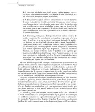 b. A dimensão ideológica, que significa que a vigilância deverá respon-
der às necessidades determinadas pela população, mas enfrenta os ato-
res sociais com diferentes projetos e interesses.
c. A dimensão tecnológica, referente à necessidade de suporte de várias
áreas do conhecimento científico, métodos, técnicas, que requerem uma
clara fundamentação epidemiológica para seu exercício. Nessa dimensão
está incluída sua função de avaliadora de processos, de situações, de
eventos ou agravos, expressa através de julgamentos a partir da observa-
ção ou cumprimento de normas e padrões técnicos e de uma conseqüen-
te tomada de decisão.
d. A dimensão jurídica, que a distingue das demais práticas coletivas de
saúde, conferindo-lhe importantes prerrogativas expressas pelo seu
papel de polícia e pela sua função normatizadora. A atuação da Vigilân-
cia Sanitária tem implicações legais na proteção à saúde da população,
desde sua ação educativa e normativa, estabelecendo obrigatoriedades
ou recomendações, até seu papel de polícia, na aplicação de medidas
que podem representar algum tipo de punição. Assentada no Direito
Sanitário, sua atuação se faz no plano do jurídico, o que significa que
qualquer tomada de decisão afeta esse plano. Para isso suas ações devem
estar corretamente embasadas em leis. Torna-se imprescindível para
aquele que exerce a ação o conhecimento dos instrumentos processuais,
das atribuições legais e responsabilidades.
De suas dimensões política e ideológica pode-se afirmar que interferem no
grau de desenvolvimento ou desempenho das ações em suas realidades. Aqui
os conflitos se manifestam, desde o valor ou importância que a sociedade atri-
bui à prática da vigilância até os próprios órgãos gestores da saúde, com polí-
ticas efetivas ou não de controle, o grau de consciência dos vários interessados
na questão, entre outros. Nesse plano, sua atuação faz interface com os grupos
sociais interessados, com objetivos nem sempre confluentes.
No plano da dimensão tecnológica, deve desencadear ações para aumentar
o padrão de qualidade, reduzir ou minimizar riscos, evitar danos, o que requer
uma intersetorialidade na saúde, isto é, a articulação de vários setores que tra-
balham com saúde, intra ou extragoverno. Ainda é imprescindível sua compe-
tência e fundamentação científica, pois representa uma resposta técnica aos
problemas sanitários, e suas normas serão modelos a serem seguidos pelos
produtores/prestadores.
Na dimensão jurídica, faz interface com os campos da Ética, do Direito Civil
e Penal, em decorrência da aplicação de medidas legais quando da constatação
de problemas sanitários que representem riscos graves à saúde ou crimes con-
tra o cidadão. As características do poder de polícia decorrem de sua dimensão
jurídica. São tradicionalmente suas tarefas: inspecionar, julgar, notificar o infrator,
VIGILÂNCIA SANITÁRIA
6
 
