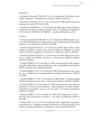Resoluções
• Resolução Normativa CTM/CNS nº 6, de 4 de outubro de 1978: dispõe sobre
registro, definição e classificação de correlatos (DOU de 30.10.78).
• Resolução Normativa CNS nº 1, de 13 de junho de 1988: aprova normas de
pesquisa em saúde (DOU de 05.01.89).
• Resolução CONMETRO nº 5, de 26 de julho de 1988: dispõe sobre modelo de
certificação para fins de registro adotando a ISO nº 5 (Catálogo de Regulamen-
tos Técnicos do INMETRO e CONMETRO – e-mail: eadit@inmetro.gov.br).
Portarias
• Portaria Interministerial MIC/MS nº 3, de 1º de julho de 1988: disciplina o pro-
cesso de industrialização de bolsas plásticas para acondicionamento de sangue
humano e seus componentes (DOU de 20.07.88).
• Portaria Conjunta SVS/SAS nº 1, de 17 de maio de 1993: dispõe sobre a classi-
ficação de produtos correlatos para efeito de registro no Ministério da Saúde
(DOU de 19.05.93, republicada em 26.05.93 e retificada no DOU de 18.08.93).
• Portaria Conjunta SVS/SAS nº 1, de 8 de março de 1996: dispõe sobre altera-
ção no registro de produtos correlatos na Secretaria de Vigilância Sanitária
(DOU de 12.03.96).
• Portaria DIMED nº 6, de 6 de julho de 1984: baixa instruções sobre registro,
produção, fabricação e outras providências sobre os dispositivos intra-uterinos
(DIUs) contendo cobre (DOU de 10.07.84).
• Portaria DIMED nº 3, de 7 de fevereiro de 1986: baixa instruções sobre regis-
tro, uso e reutilização de materiais médico-hospitalares descartáveis (DOU de
12.02.86).
• Portaria DIMED nº 4, de 7 de fevereiro de 1986: define e enquadra artigos
médico-hospitalares de uso único, e dá outras providências (DOU de 12.02.86).
• Portaria DIMED nº 8, de 8 de julho de 1988: baixa instruções para empresas
privadas de serviços de reesterilização e reprocessamento de artigos médico-
hospitalares descartáveis, exceto os de uso único, e dá outras providências
(DOU de 12.07.88).
• Portaria DIMED nº 1, de 2 de janeiro de 1989: adota Regulamento Técnico –
RT 9/87 para preservativo masculino, e dá outras providências (DOU de
06.01.89).
• Portaria SNVS nº 117, de 27 de novembro de 1981: regulamenta a produção,
instrução de uso e vigilância sanitária de produtos e/ou bens destinados a uso
externo (chupetas, mordedores, mamadeiras e outros) (DOU de 03.12.81).
PROGRAMAS DE VIGILÂNCIA SANITÁRIA
69
 