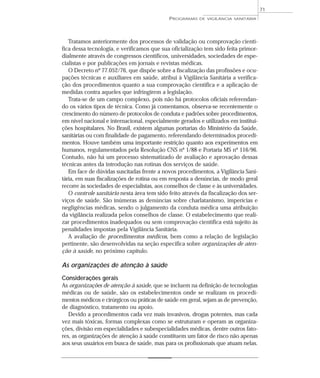 Tratamos anteriormente dos processos de validação ou comprovação cientí-
fica dessa tecnologia, e verificamos que sua oficialização tem sido feita primor-
dialmente através de congressos científicos, universidades, sociedades de espe-
cialistas e por publicações em jornais e revistas médicas.
O Decreto nº 77.052/76, que dispõe sobre a fiscalização das profissões e ocu-
pações técnicas e auxiliares em saúde, atribui à Vigilância Sanitária a verifica-
ção dos procedimentos quanto a sua comprovação científica e a aplicação de
medidas contra aqueles que infringirem a legislação.
Trata-se de um campo complexo, pois não há protocolos oficiais referendan-
do os vários tipos de técnica. Como já comentamos, observa-se recentemente o
crescimento do número de protocolos de conduta e padrões sobre procedimentos,
em nível nacional e internacional, especialmente gerados e utilizados em institui-
ções hospitalares. No Brasil, existem algumas portarias do Ministério da Saúde,
sanitárias ou com finalidade de pagamento, referendando determinados procedi-
mentos. Houve também uma importante restrição quanto aos experimentos em
humanos, regulamentados pela Resolução CNS nº 1/88 e Portaria MS nº 116/96.
Contudo, não há um processo sistematizado de avaliação e aprovação dessas
técnicas antes da introdução nas rotinas dos serviços de saúde.
Em face de dúvidas suscitadas frente a novos procedimentos, a Vigilância Sani-
tária, em suas fiscalizações de rotina ou em resposta a denúncias, de modo geral
recorre às sociedades de especialistas, aos conselhos de classe e às universidades.
O controle sanitário nesta área tem sido feito através da fiscalização dos ser-
viços de saúde. São inúmeras as denúncias sobre charlatanismo, imperícias e
negligências médicas, sendo o julgamento da conduta médica uma atribuição
da vigilância realizada pelos conselhos de classe. O estabelecimento que reali-
zar procedimentos inadequados ou sem comprovação científica está sujeito às
penalidades impostas pela Vigilância Sanitária.
A avaliação de procedimentos médicos, bem como a relação de legislação
pertinente, são desenvolvidas na seção específica sobre organizações de aten-
ção à saúde, no próximo capítulo.
As organizações de atenção à saúde
Considerações gerais
As organizações de atenção à saúde, que se incluem na definição de tecnologias
médicas ou de saúde, são os estabelecimentos onde se realizam os procedi-
mentos médicos e cirúrgicos ou práticas de saúde em geral, sejam as de prevenção,
de diagnóstico, tratamento ou apoio.
Devido a procedimentos cada vez mais invasivos, drogas potentes, mas cada
vez mais tóxicas, formas complexas como se estruturam e operam as organiza-
ções, divisão em especialidades e subespecialidades médicas, dentre outros fato-
res, as organizações de atenção à saúde constituem um fator de risco não apenas
aos seus usuários em busca de saúde, mas para os profissionais que atuam nelas.
PROGRAMAS DE VIGILÂNCIA SANITÁRIA
71
 