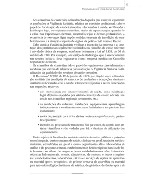 Aos conselhos de classe cabe a fiscalização daqueles que exercem legalmente
as profissões. À Vigilância Sanitária, relativa ao exercício profissional, cabe o
papel de fiscalização de estabelecimentos relacionados à saúde, verificando a
habilitação legal, inscrição nos conselhos, títulos de especialização, quando for
o caso, dos responsáveis técnicos, substitutos legais e demais profissionais. A
ocorrência de exercício ilegal impõe medidas extremas de interdição do esta-
belecimento e a atuação conjunta de órgãos da polícia civil, como o Decon.
Cabe ainda à Vigilância Sanitária verificar a inscrição da empresa e a ano-
tação dos profissionais legalmente habilitados no conselho de classe referente
à atividade básica da empresa, conforme determina a Lei nº 6.839, de 30 de
outubro de 1980. Por exemplo, um serviço de Radiologia, que é essencialmente
um serviço médico, deve registrar-se como empresa médica no Conselho
Regional de Medicina.
Os conselhos de classe têm tido o papel de regulamentar procedimentos e
condutas que servem de referência para a atuação da Vigilância Sanitária na fis-
calização da qualidade dos serviços de saúde prestados.
O Decreto nº 77.052, de 19 de janeiro de 1976, que dispõe sobre a fiscaliza-
ção sanitária das condições de exercício de profissões e ocupações técnicas e
auxiliares relacionadas com a saúde, estabelece requisitos a serem observados
nas inspeções, relativos:
• aos profissionais dos estabelecimentos de saúde, como habilitação
legal, diploma expedido por estabelecimentos de ensino oficiais, ins-
crição nos conselhos regionais pertinentes, etc.;
• às condições do ambiente, instalações, equipamentos, aparelhagens
indispensáveis e condizentes com suas finalidades e em perfeito fun-
cionamento;
• meios de proteção para evitar efeitos nocivos aos profissionais, pacien-
tes e público;
• métodos ou processos de tratamento dos pacientes, de acordo com cri-
térios científicos e não vedados por lei, e técnicas de utilização dos
equipamentos.
Estão sujeitos à fiscalização sanitária estabelecimentos públicos e privados
como hospitais, postos ou casas de saúde, clínicas em geral, unidades médico-
sanitárias, consultórios em geral e outras organizações afins; laboratórios de
análise e de pesquisas clínicas, estabelecimentos hemoterápicos, bancos de lei-
te humano, de olhos, de sangue e outros estabelecimentos afins; balneários,
estâncias hidrominerais, termais, climatéricas, de repouso e outros congêne-
res; estabelecimentos, laboratórios, oficinas e serviços de óptica, de aparelhos
ou material óptico, ortopédico, de prótese dentária, de aparelhos ou material
para uso odontológico; institutos de estética, de ginástica, de fisioterapia e de
PROGRAMAS DE VIGILÂNCIA SANITÁRIA
73
 