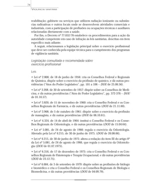 reabilitação; gabinete ou serviços que utilizem radiação ionizante ou substân-
cias radioativas e outros locais onde se desenvolvem atividades comerciais e
industriais, com a participação de profissões ou ocupações técnicas e auxiliares
relacionadas diretamente com a saúde.
Por fim, o Decreto nº 77.052/76 estabelece os procedimentos para a ação da
autoridade competente em caso de infração às leis sanitárias, descritas em item
específico mais adiante.
A seguir, relacionamos a legislação principal sobre o exercício profissional
que deve ser conhecida pela equipe técnica para o cumprimento dos programas
de vigilância sanitária.
Legislação consultada e recomendada sobre
exercício profissional
Leis
• Lei nº 2.800, de 18 de junho de 1956: cria os Conselhos Federal e Regionais
de Química, dispõe sobre o exercício da profissão de químico, e dá outras pro-
vidências (“Atos do Poder Legislativo”, pp. 101 a 106 – DOU de 25.06.56).
• Lei nº 3.268, de 30 de setembro de 1957: dispõe sobre os Conselhos de Medi-
cina, e dá outras providências (“Atos do Poder Legislativo”, pp. 372-376 – DOU
de 01.10.57).
• Lei nº 3.820, de 11 de novembro de 1960: cria o Conselho Federal e os Con-
selhos Regionais de Farmácia, e dá outras providências (DOU de 21.11.60).
• Lei nº 3.968, de 5 de outubro de 1961: dispõe sobre o exercício da profissão
de massagista, e dá outras providências (DOU de 06.10.61).
• Lei nº 4.324, de 14 de abril de 1964: institui o Conselho Federal e os Conse-
lhos Regionais de Odontologia, e dá outras providências (DOU de 15.04.64).
• Lei nº 5.081, de 24 de agosto de 1966: regula o exercício da Odontologia.
Alterado pela Lei nº 6.215, de 30 de junho de 1975. (DOU de 26.08.66).
• Lei nº 6.215, de 30 de junho de 1975: altera a redação do item III do artigo 6º
da Lei nº 5.081, de 24 de agosto de 1966, que regula o exercício da Odontolo-
gia (DOU de 01.07.1975).
• Lei nº 6.316, de 17 de dezembro de 1975: cria o Conselho Federal e os Con-
selhos Regionais de Fisioterapia e Terapia Ocupacional, e dá outras providências
(DOU de 23.12.75).
• Lei nº 6.684, de 3 de setembro de 1979: dispõe sobre as profissões de biólogo
e biomédico e cria o Conselho Federal e os Conselhos Regionais de Biologia e
Biomedicina, e dá outras providências (DOU de 04.09.79).
VIGILÂNCIA SANITÁRIA
74
 