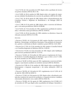 • Lei nº 6.710, de 5 de novembro de 1979: dispõe sobre a profissão de técnico
em prótese dentária (DOU de 06.11.79).
• Lei nº 6.839, de 30 de outubro de 1980: dispõe sobre o de registro de empre-
sas nas entidades fiscalizadoras do exercício de profissões (DOU de 03.11.80).
• Lei nº 7.017, de 30 de agosto de 1982: dispõe sobre o desmembramento dos
Conselhos Federal e Regionais de Biomedicina e de Biologia (DOU de
31.08.82).
• Lei nº 7.498, de 25 de junho de 1986: dispõe sobre o exercício da Enferma-
gem, e dá outras providências (DOU de 26.06.86).
• Lei nº 8.234, de 17 de setembro de 1991: regulamenta a profissão de nutricio-
nista, e determina outras providências (DOU de 18.09.91).
• Lei nº 9.394, de 20 de dezembro de 1996: estabelece as diretrizes e bases da
educação nacional (DOU de 23.12.96).
Decretos
• Decreto nº 20.931, de 11 de janeiro de 1932: regula e fiscaliza o exercício da
Medicina, Odontologia, da Medicina Veterinária e das profissões de farmacêu-
tico, parteira e enfermeira no Brasil e estabelece penas (DOU de 15.01.1932).
• Decreto-Lei nº 7.955, de 13 de setembro de 1945: institui o Conselho Federal
e os Conselhos Regionais de Medicina (DOU de 15.09.45).
• Decreto-Lei nº 8.345, de 10 de dezembro de 1945: dispõe sobre habilitação
para exercício profissional (DOU de 13.12.45).
• Decreto nº 44.045, de 19 de julho de 1958: aprova o regulamento do Conse-
lho Federal e Conselhos Regionais de Medicina a que se refere a Lei nº. 3.268,
de 30 de setembro de 1957 (DOU de 25.07.58).
• Decreto nº 50.387, de 28 de março de 1961: regulamenta o exercício de Enfer-
magem e suas funções auxiliares no território nacional (DOU de 28.03.61).
• Decreto-Lei nº 938, de 13 de outubro de 1969: dispõe sobre as profissões de
fisioterapeuta e terapeuta ocupacional, e dá outras atribuições (DOU de
14.10.69).
• Decreto nº 68.704, de 3 de junho de 1971: regulamenta a Lei nº 4.324, de 14
de abril de 1964 (DOU de 04.06.71).
• Decreto nº 77.052, de 19 de janeiro de 1976: dispõe sobre a fiscalização sani-
tária das condições de exercício de profissões e ocupações técnicas e auxiliares
relacionadas diretamente com a saúde (DOU de 20.01.76).
• Decreto nº 85.005, de 6 de agosto de 1980: regulamenta a Lei nº 6.684, de 3
de setembro de 1979, que dispõe sobre as profissões de biólogo e biomédico e
PROGRAMAS DE VIGILÂNCIA SANITÁRIA
75
 