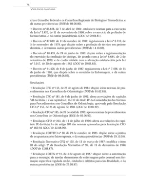 cria o Conselho Federal e os Conselhos Regionais de Biologia e Biomedicina, e
dá outras providências (DOU de 08.08.80).
• Decreto nº 85.878, de 7 de abril de 1981: estabelece normas para a execução
da Lei nº 3.820, de 11 de novembro de 1960, sobre o exercício da profissão de
farmacêutico, e dá outras providências (DOU de 09.04.81).
• Decreto nº 87.689, de 11 de outubro de 1982: regulamenta a Lei nº 6.710, de
5 de novembro de 1979, que dispõe sobre a profissão de técnico em prótese
dentária, e determina outras providências (DOU de 14.10.82).
• Decreto nº 88.439, de 28 de junho de 1983: dispõe sobre a regulamentação
do exercício da profissão de biólogo, de acordo com a Lei nº 6.684, de 3 de
setembro de 1979, e de conformidade com a alteração estabelecida pela Lei
nº 7.017, de 30 de agosto de 1982 (DOU de 29.06.83).
• Decreto nº 94.406, de 8 de junho de 1987: regulamenta a Lei nº 7.498, de 25
de junho de 1986, que dispõe sobre o exercício da Enfermagem, e dá outras
providências (DOU de 09.06.87).
Resoluções
• Resolução CFO nº 155, de 25 de agosto de 1984: dispõe sobre normas de pro-
cedimentos nos Conselhos de Odontologia (DOU de 01.02.85).
• Resolução CFO nº 181, de 6 de junho de 1992: altera as redações do capítulo
VII do título I, e os capítulos I, II e III do título IV da Consolidação das Normas
para Procedimentos nos Conselhos de Odontologia, aprovada pela Resolução
CFO nº 155, de 25 de agosto de 1984 (DOU de 13.07.92).
• Resolução CFO nº 185, de 26 de abril de 1993: aprova normas de procedimentos
nos Conselhos de Odontologia (DOU de 02.06.93).
• Resolução CFO nº 203, de 11 de julho de 1996: altera as redações do capí-
tulo IX do título I e do artigo 207 das normas aprovadas pela Resolução CFO
nº 185/93 (DOU de 22.08.96).
• Resolução COFFITO nº 60, de 29 de outubro de 1985: dispõe sobre a prática
de acupuntura pelo fisioterapeuta, e dá outras providências (DOU de 29.10.95).
• Resolução Normativa CFQ nº 102, de 13 de março de 1987: modifica o item
III do artigo 2º da Resolução Normativa nº 99, de 19 de dezembro de 1986
(DOU de 13.04.87).
• Resolução COFEN nº 91, de 4 de agosto de 1987: dispõe sobre a autorização
para a execução de tarefas elementares de enfermagem pelo pessoal sem for-
mação específica regulada em lei, estabelece critérios para essa finalidade, e dá
outras providências (DOU de 25.08.87).
VIGILÂNCIA SANITÁRIA
76
 