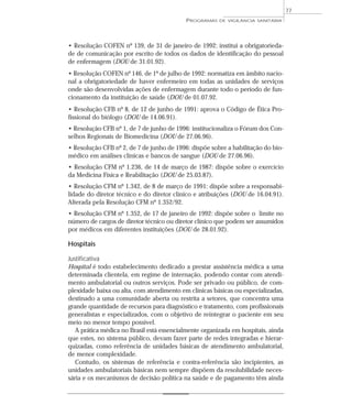 • Resolução COFEN nº 139, de 31 de janeiro de 1992: institui a obrigatorieda-
de de comunicação por escrito de todos os dados de identificação do pessoal
de enfermagem (DOU de 31.01.92).
• Resolução COFEN nº 146, de 1º de julho de 1992: normatiza em âmbito nacio-
nal a obrigatoriedade de haver enfermeiro em todas as unidades de serviços
onde são desenvolvidas ações de enfermagem durante todo o período de fun-
cionamento da instituição de saúde (DOU de 01.07.92.
• Resolução CFB nº 8, de 12 de junho de 1991: aprova o Código de Ética Pro-
fissional do biólogo (DOU de 14.06.91).
• Resolução CFB nº 1, de 7 de junho de 1996: institucionaliza o Fórum dos Con-
selhos Regionais de Biomedicina (DOU de 27.06.96).
• Resolução CFB nº 2, de 7 de junho de 1996: dispõe sobre a habilitação do bio-
médico em análises clínicas e bancos de sangue (DOU de 27.06.96).
• Resolução CFM nº 1.236, de 14 de março de 1987: dispõe sobre o exercício
da Medicina Física e Reabilitação (DOU de 25.03.87).
• Resolução CFM nº 1.342, de 8 de março de 1991: dispõe sobre a responsabi-
lidade do diretor técnico e do diretor clínico e atribuições (DOU de 16.04.91).
Alterada pela Resolução CFM nº 1.352/92.
• Resolução CFM nº 1.352, de 17 de janeiro de 1992: dispõe sobre o limite no
número de cargos de diretor técnico ou diretor clínico que podem ser assumidos
por médicos em diferentes instituições (DOU de 28.01.92).
Hospitais
Justificativa
Hospital é todo estabelecimento dedicado a prestar assistência médica a uma
determinada clientela, em regime de internação, podendo contar com atendi-
mento ambulatorial ou outros serviços. Pode ser privado ou público, de com-
plexidade baixa ou alta, com atendimento em clínicas básicas ou especializadas,
destinado a uma comunidade aberta ou restrita a setores, que concentra uma
grande quantidade de recursos para diagnóstico e tratamento, com profissionais
generalistas e especializados, com o objetivo de reintegrar o paciente em seu
meio no menor tempo possível.
A prática médica no Brasil está essencialmente organizada em hospitais, ainda
que estes, no sistema público, devam fazer parte de redes integradas e hierar-
quizadas, como referência de unidades básicas de atendimento ambulatorial,
de menor complexidade.
Contudo, os sistemas de referência e contra-referência são incipientes, as
unidades ambulatoriais básicas nem sempre dispõem da resolubilidade neces-
sária e os mecanismos de decisão política na saúde e de pagamento têm ainda
PROGRAMAS DE VIGILÂNCIA SANITÁRIA
77
 